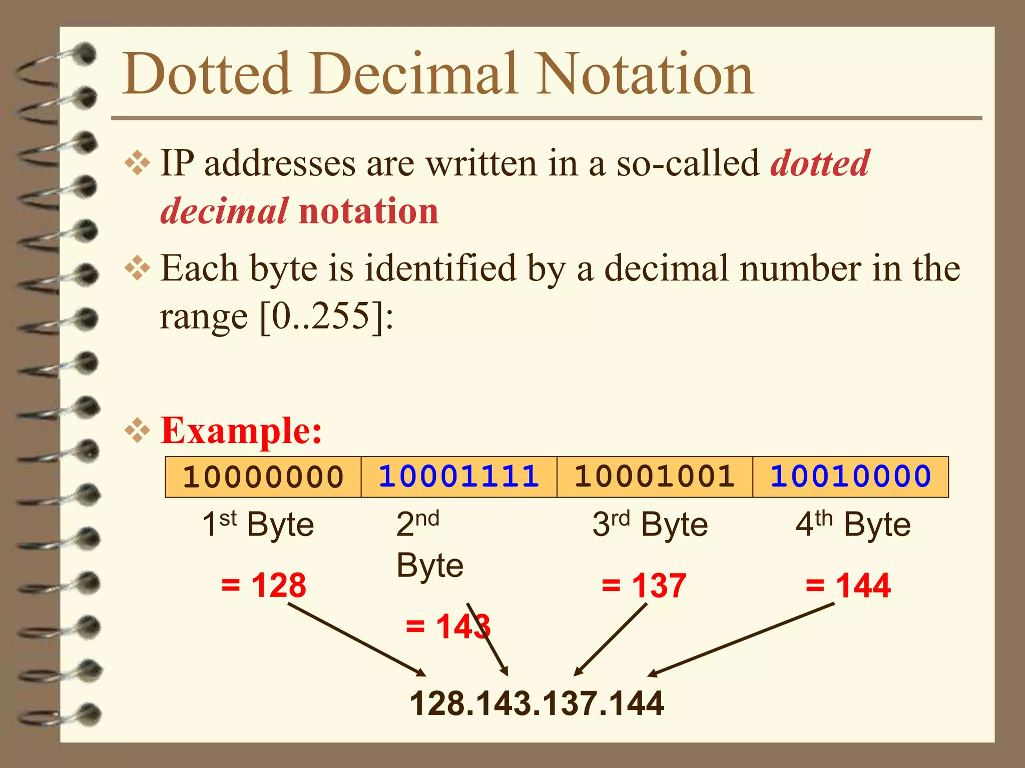 Dotted Decimal Notation
 IP addresses are written in a so-called dotted
decimal notation
 Each byte is identified by a decimal number in the
range [0..255]:
 Example:
1000111110000000 10001001 10010000
1st Byte
= 128
2nd
Byte
= 143
3rd Byte
= 137
4th Byte
= 144
128.143.137.144
 