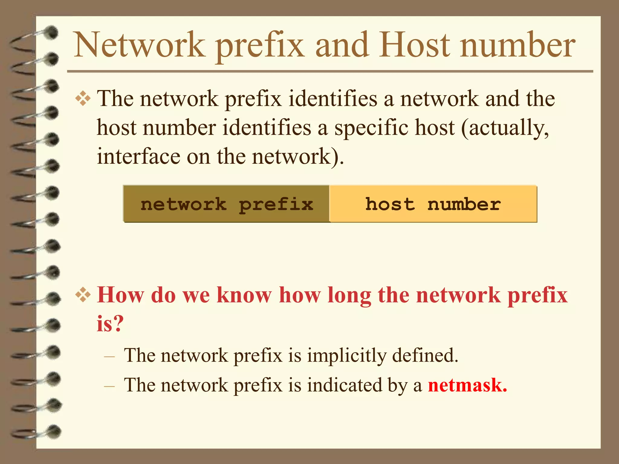 Network prefix and Host number
 The network prefix identifies a network and the
host number identifies a specific host (actually,
interface on the network).
 How do we know how long the network prefix
is?
– The network prefix is implicitly defined.
– The network prefix is indicated by a netmask.
network prefix host number
 