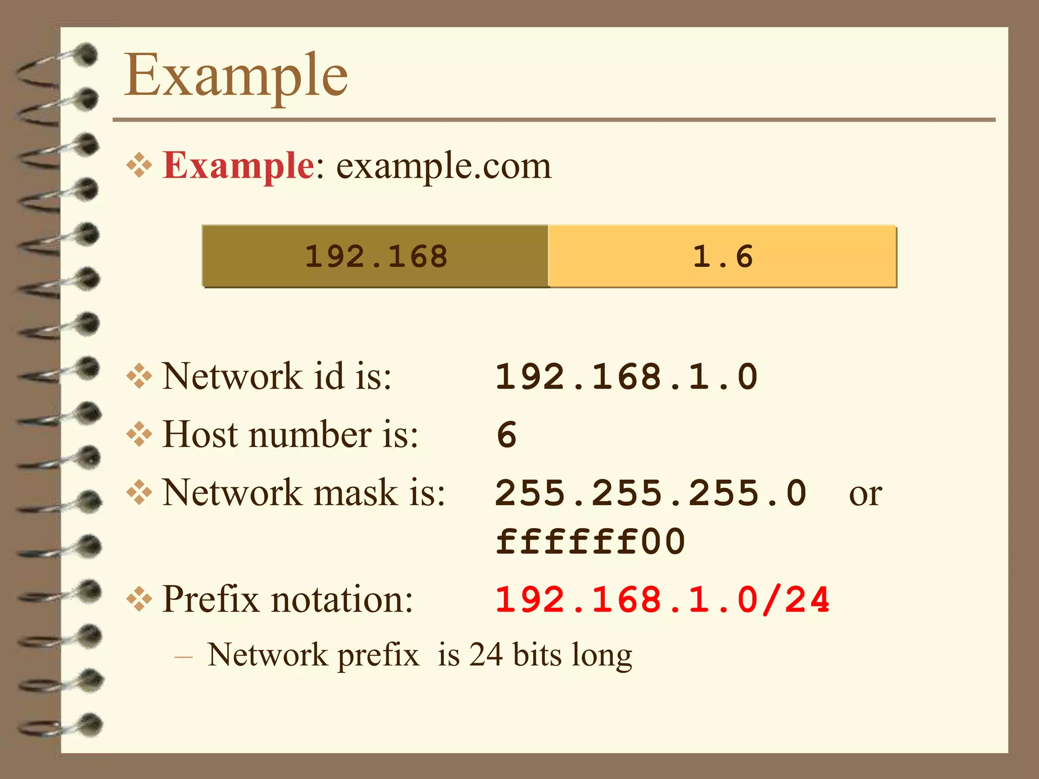 Example
 Example: example.com
 Network id is: 192.168.1.0
 Host number is: 6
 Network mask is: 255.255.255.0 or
ffffff00
 Prefix notation: 192.168.1.0/24
– Network prefix is 24 bits long
192.168 1.6
 