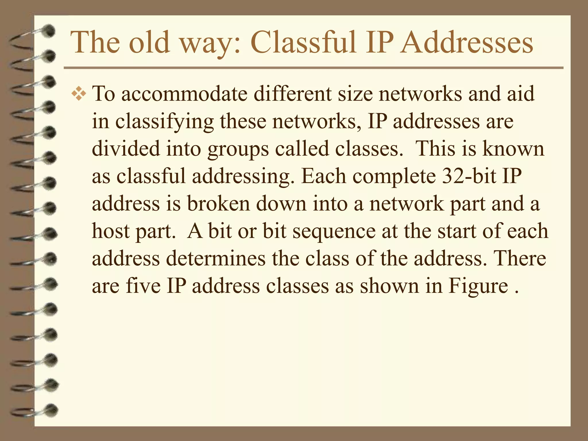 The old way: Classful IP Addresses
 To accommodate different size networks and aid
in classifying these networks, IP addresses are
divided into groups called classes. This is known
as classful addressing. Each complete 32-bit IP
address is broken down into a network part and a
host part. A bit or bit sequence at the start of each
address determines the class of the address. There
are five IP address classes as shown in Figure .
 