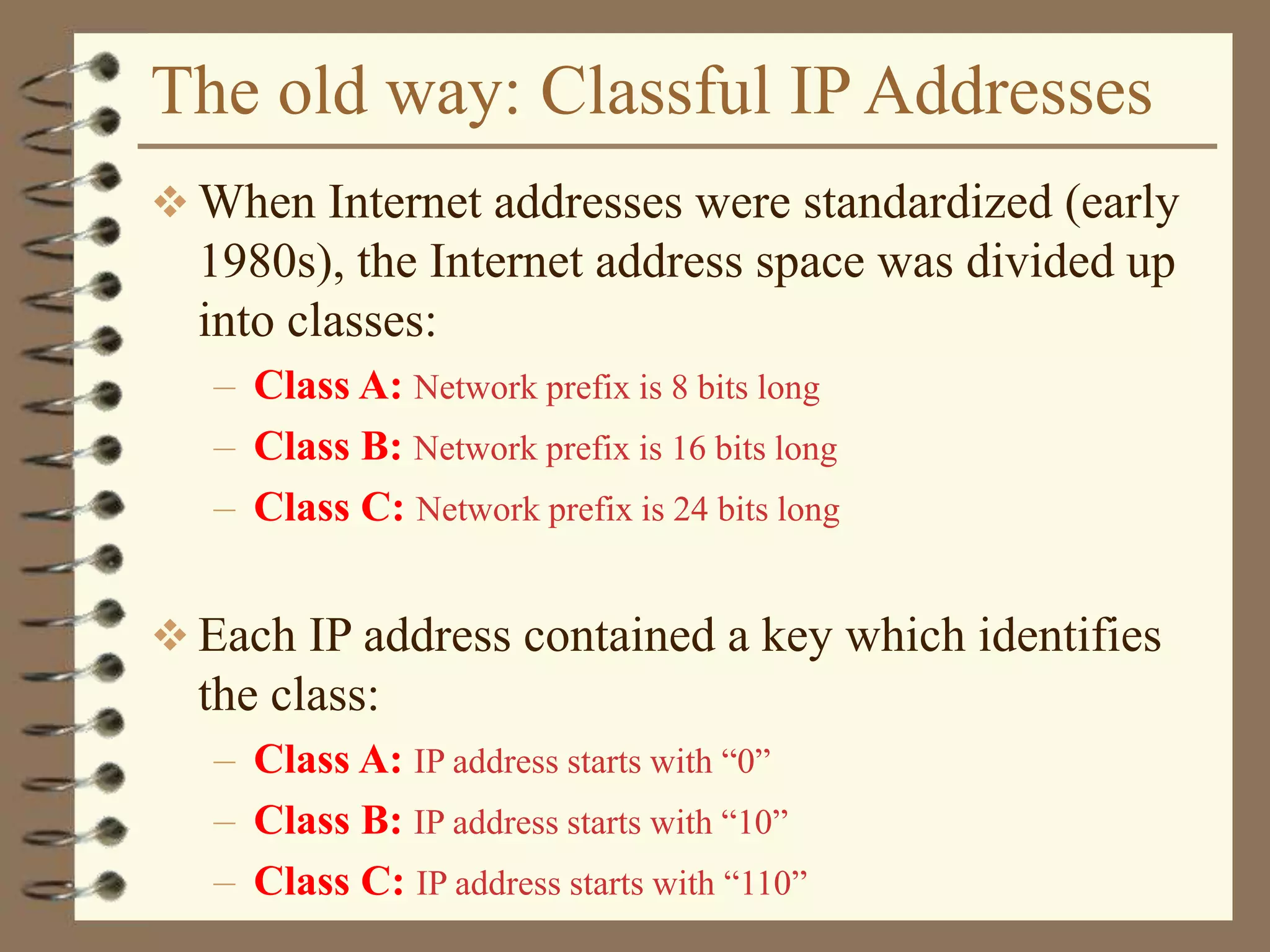 The old way: Classful IP Addresses
 When Internet addresses were standardized (early
1980s), the Internet address space was divided up
into classes:
– Class A: Network prefix is 8 bits long
– Class B: Network prefix is 16 bits long
– Class C: Network prefix is 24 bits long
 Each IP address contained a key which identifies
the class:
– Class A: IP address starts with “0”
– Class B: IP address starts with “10”
– Class C: IP address starts with “110”
 