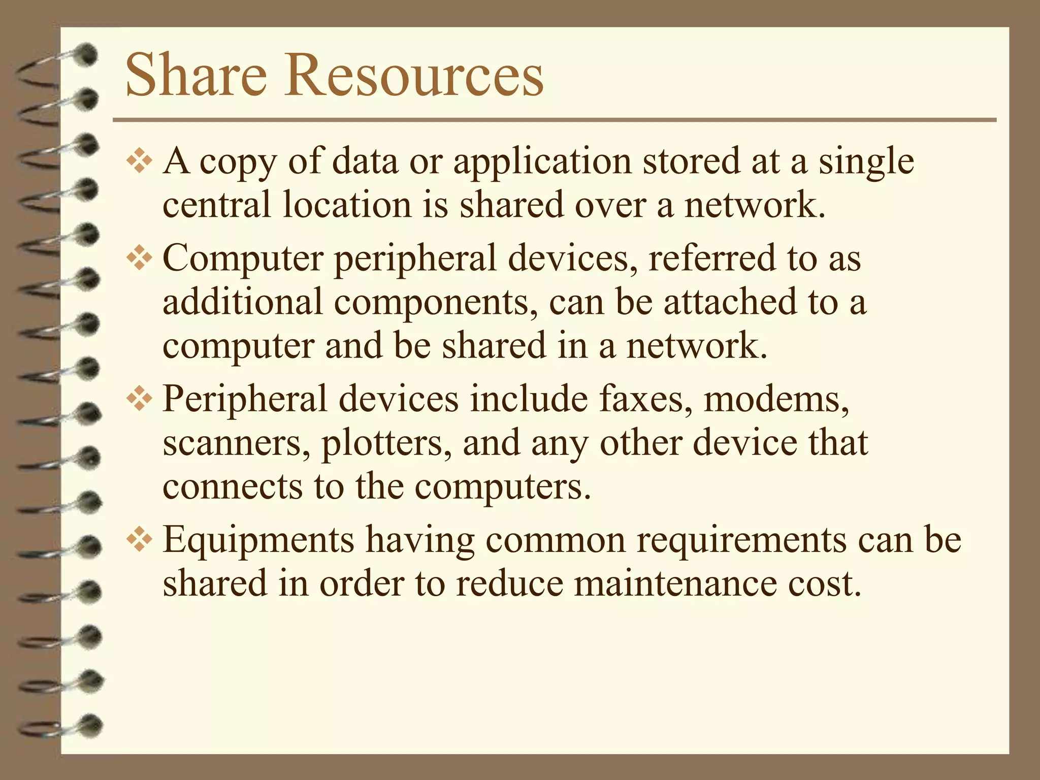 Share Resources
 A copy of data or application stored at a single
central location is shared over a network.
 Computer peripheral devices, referred to as
additional components, can be attached to a
computer and be shared in a network.
 Peripheral devices include faxes, modems,
scanners, plotters, and any other device that
connects to the computers.
 Equipments having common requirements can be
shared in order to reduce maintenance cost.
 