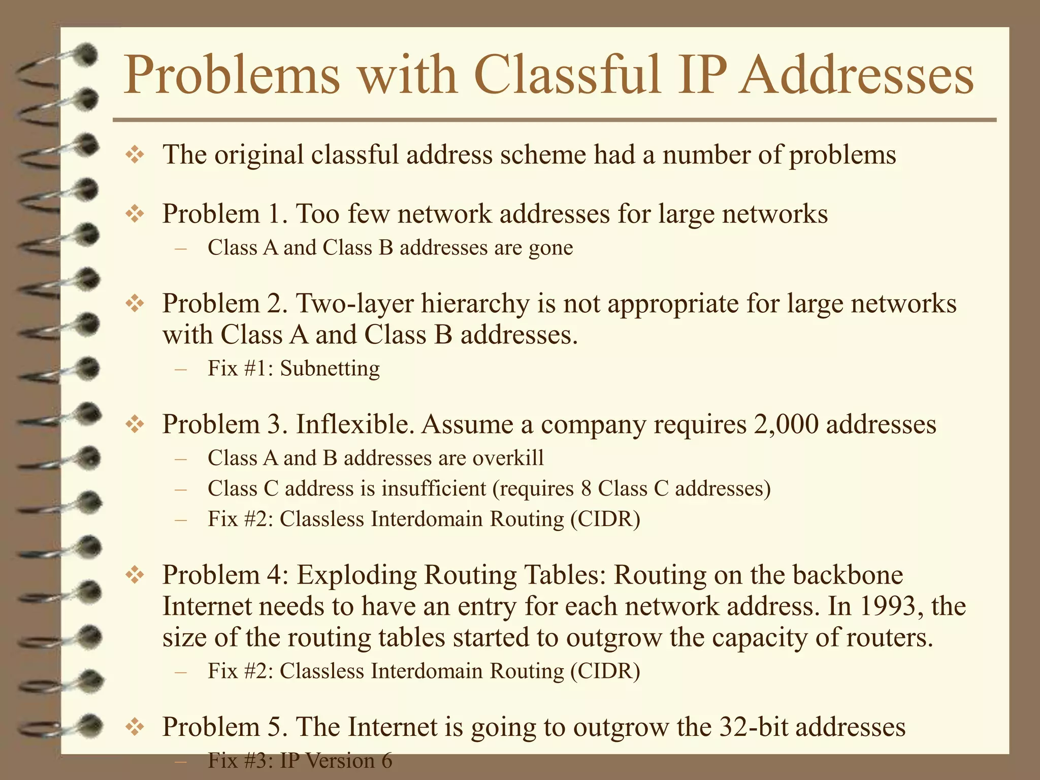 Problems with Classful IP Addresses
 The original classful address scheme had a number of problems
 Problem 1. Too few network addresses for large networks
– Class A and Class B addresses are gone
 Problem 2. Two-layer hierarchy is not appropriate for large networks
with Class A and Class B addresses.
– Fix #1: Subnetting
 Problem 3. Inflexible. Assume a company requires 2,000 addresses
– Class A and B addresses are overkill
– Class C address is insufficient (requires 8 Class C addresses)
– Fix #2: Classless Interdomain Routing (CIDR)
 Problem 4: Exploding Routing Tables: Routing on the backbone
Internet needs to have an entry for each network address. In 1993, the
size of the routing tables started to outgrow the capacity of routers.
– Fix #2: Classless Interdomain Routing (CIDR)
 Problem 5. The Internet is going to outgrow the 32-bit addresses
– Fix #3: IP Version 6
 