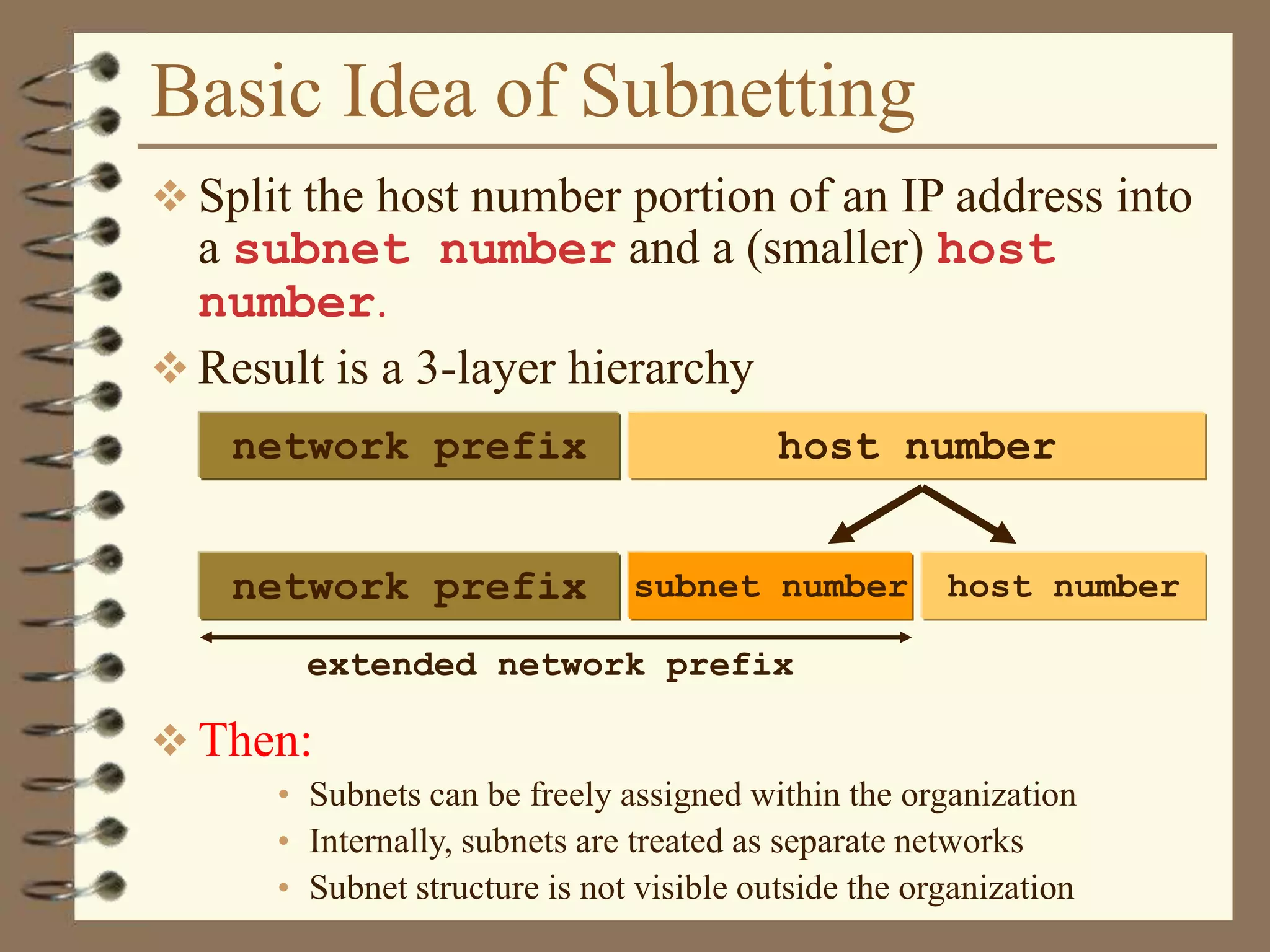 Basic Idea of Subnetting
 Split the host number portion of an IP address into
a subnet number and a (smaller) host
number.
 Result is a 3-layer hierarchy
 Then:
• Subnets can be freely assigned within the organization
• Internally, subnets are treated as separate networks
• Subnet structure is not visible outside the organization
network prefix host number
subnet numbernetwork prefix host number
extended network prefix
 