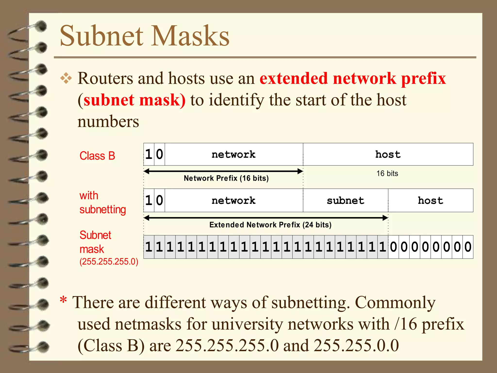 Subnet Masks
 Routers and hosts use an extended network prefix
(subnet mask) to identify the start of the host
numbers
* There are different ways of subnetting. Commonly
used netmasks for university networks with /16 prefix
(Class B) are 255.255.255.0 and 255.255.0.0
Class B network host
16 bits
with
subnetting
host
Subnet
mask
(255.255.255.0)
network subnet
Network Prefix (16 bits)
1
1111111111111111111111100000000
0
10
Extended Network Prefix (24 bits)
 