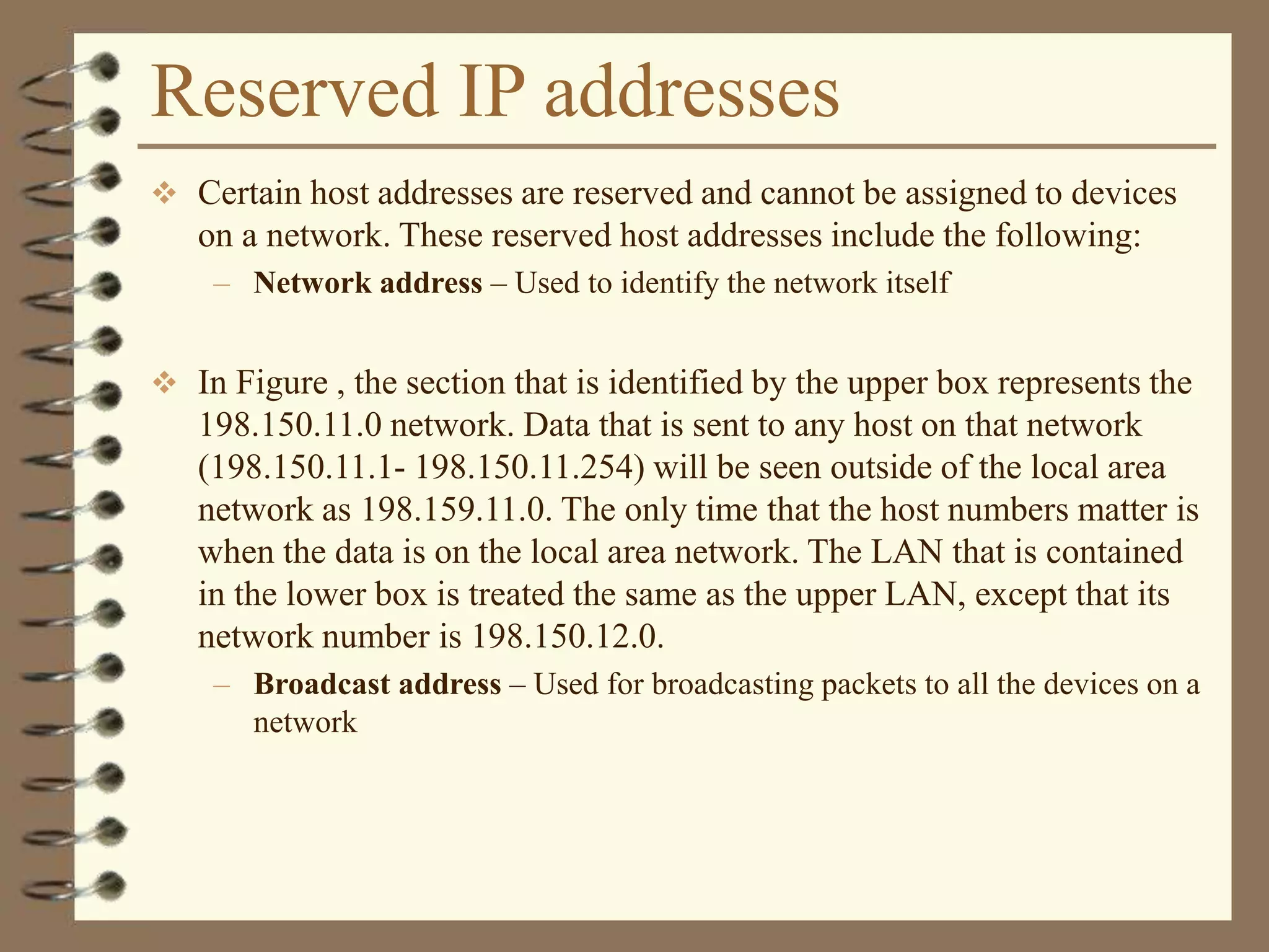 Reserved IP addresses
 Certain host addresses are reserved and cannot be assigned to devices
on a network. These reserved host addresses include the following:
– Network address – Used to identify the network itself
 In Figure , the section that is identified by the upper box represents the
198.150.11.0 network. Data that is sent to any host on that network
(198.150.11.1- 198.150.11.254) will be seen outside of the local area
network as 198.159.11.0. The only time that the host numbers matter is
when the data is on the local area network. The LAN that is contained
in the lower box is treated the same as the upper LAN, except that its
network number is 198.150.12.0.
– Broadcast address – Used for broadcasting packets to all the devices on a
network
 