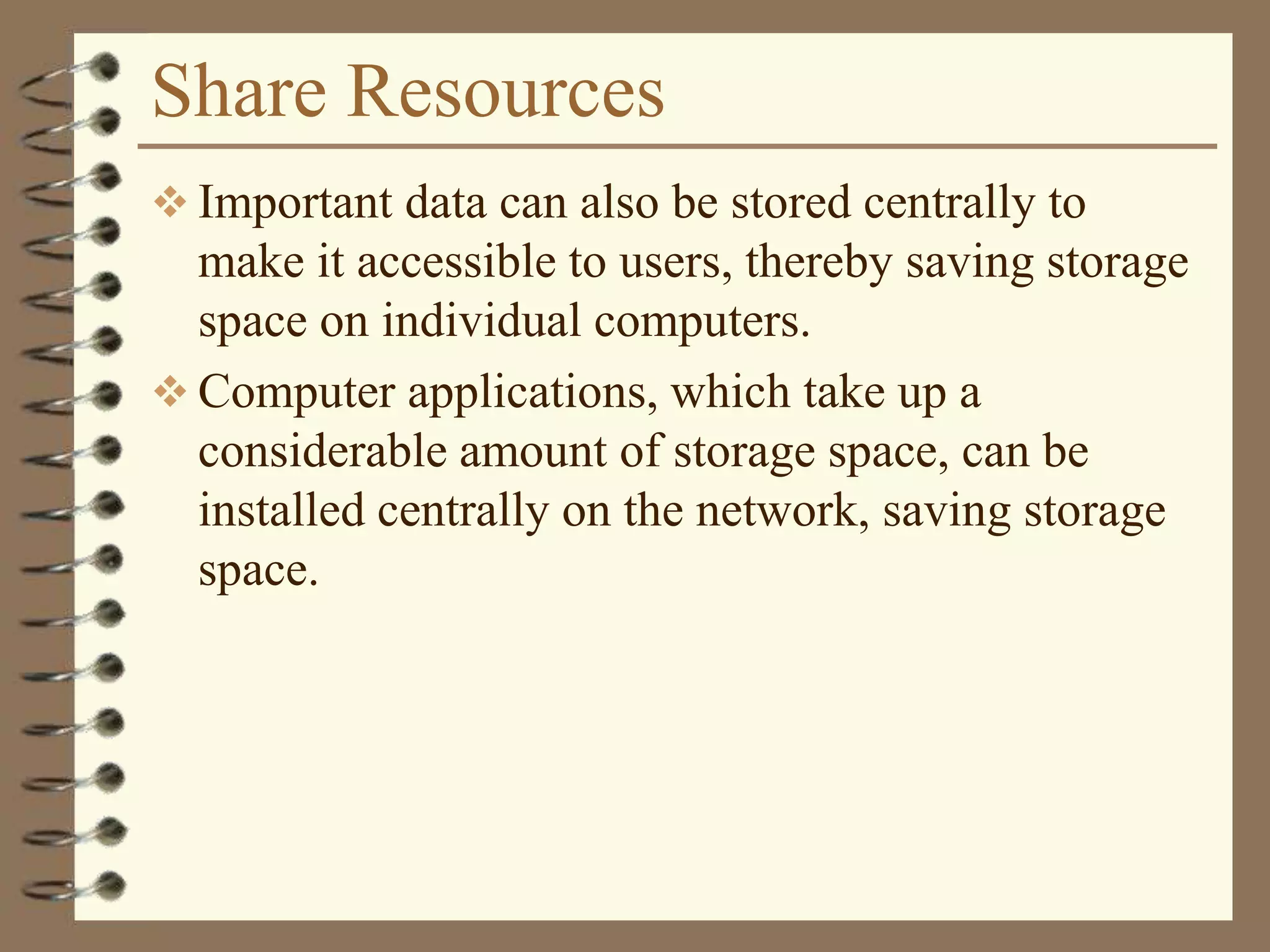 Share Resources
 Important data can also be stored centrally to
make it accessible to users, thereby saving storage
space on individual computers.
 Computer applications, which take up a
considerable amount of storage space, can be
installed centrally on the network, saving storage
space.
 