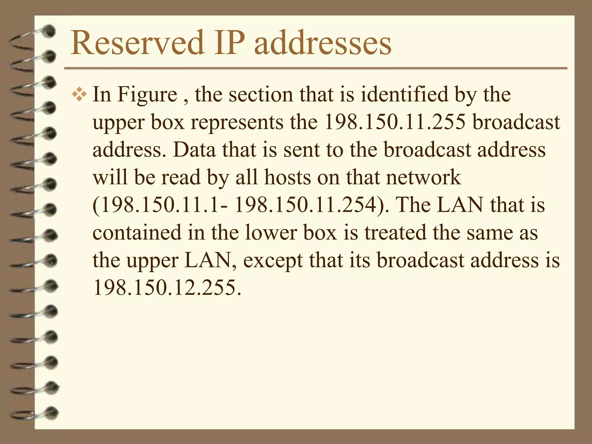 Reserved IP addresses
 In Figure , the section that is identified by the
upper box represents the 198.150.11.255 broadcast
address. Data that is sent to the broadcast address
will be read by all hosts on that network
(198.150.11.1- 198.150.11.254). The LAN that is
contained in the lower box is treated the same as
the upper LAN, except that its broadcast address is
198.150.12.255.
 