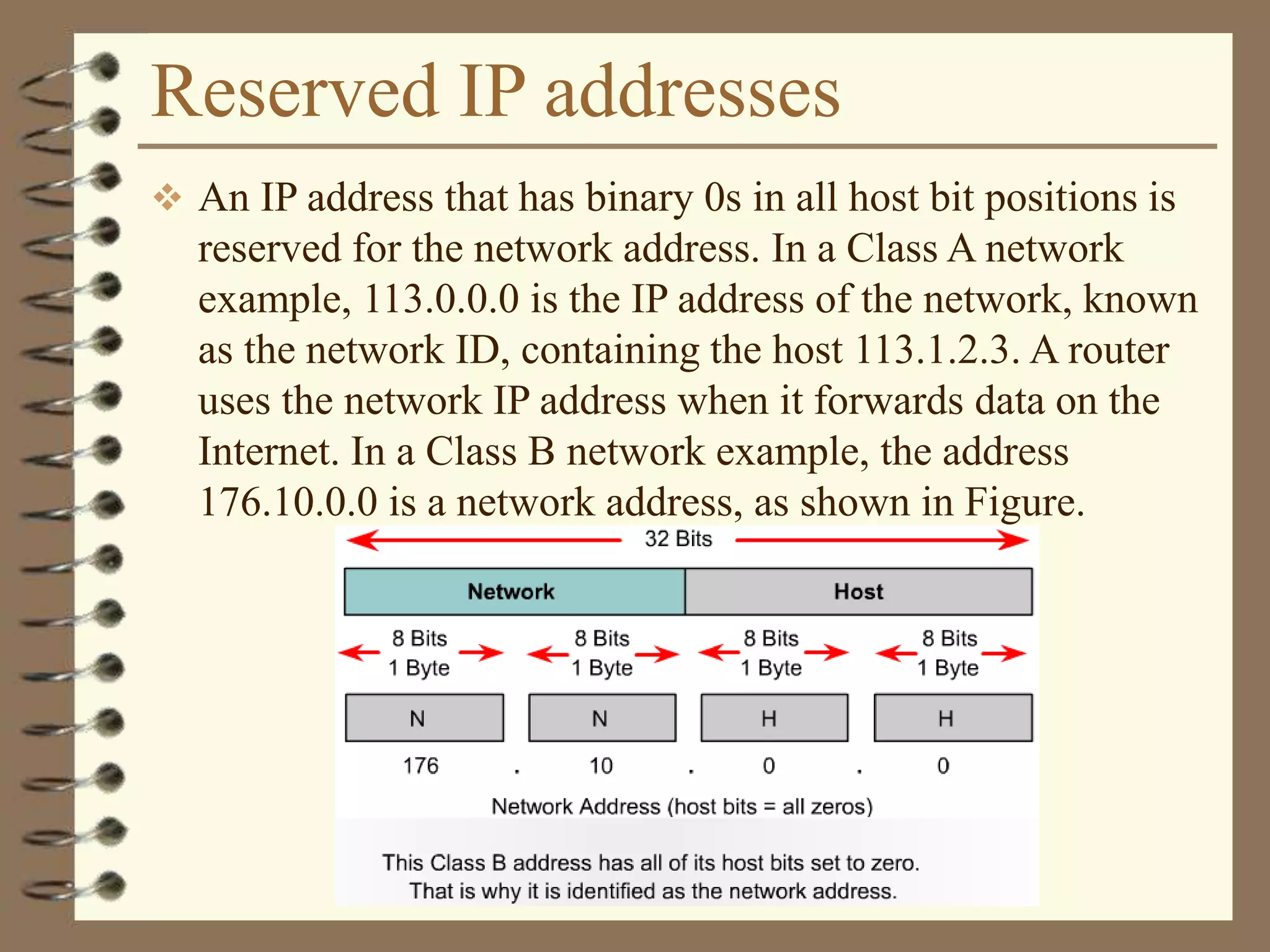 Reserved IP addresses
 An IP address that has binary 0s in all host bit positions is
reserved for the network address. In a Class A network
example, 113.0.0.0 is the IP address of the network, known
as the network ID, containing the host 113.1.2.3. A router
uses the network IP address when it forwards data on the
Internet. In a Class B network example, the address
176.10.0.0 is a network address, as shown in Figure.
 