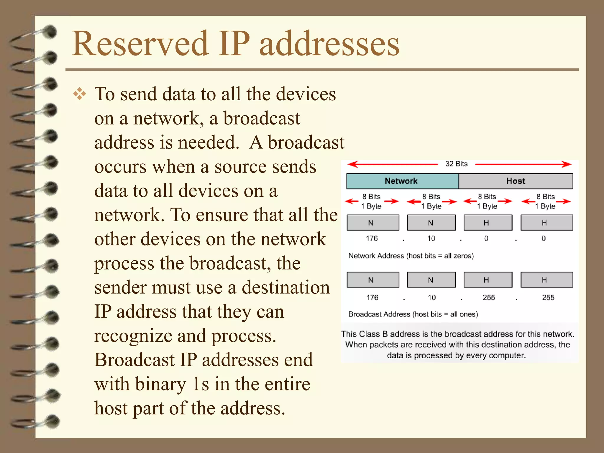 Reserved IP addresses
 To send data to all the devices
on a network, a broadcast
address is needed. A broadcast
occurs when a source sends
data to all devices on a
network. To ensure that all the
other devices on the network
process the broadcast, the
sender must use a destination
IP address that they can
recognize and process.
Broadcast IP addresses end
with binary 1s in the entire
host part of the address.
 