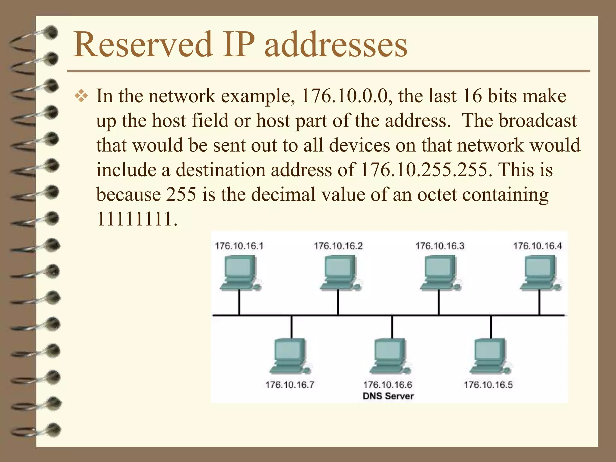 Reserved IP addresses
 In the network example, 176.10.0.0, the last 16 bits make
up the host field or host part of the address. The broadcast
that would be sent out to all devices on that network would
include a destination address of 176.10.255.255. This is
because 255 is the decimal value of an octet containing
11111111.
 