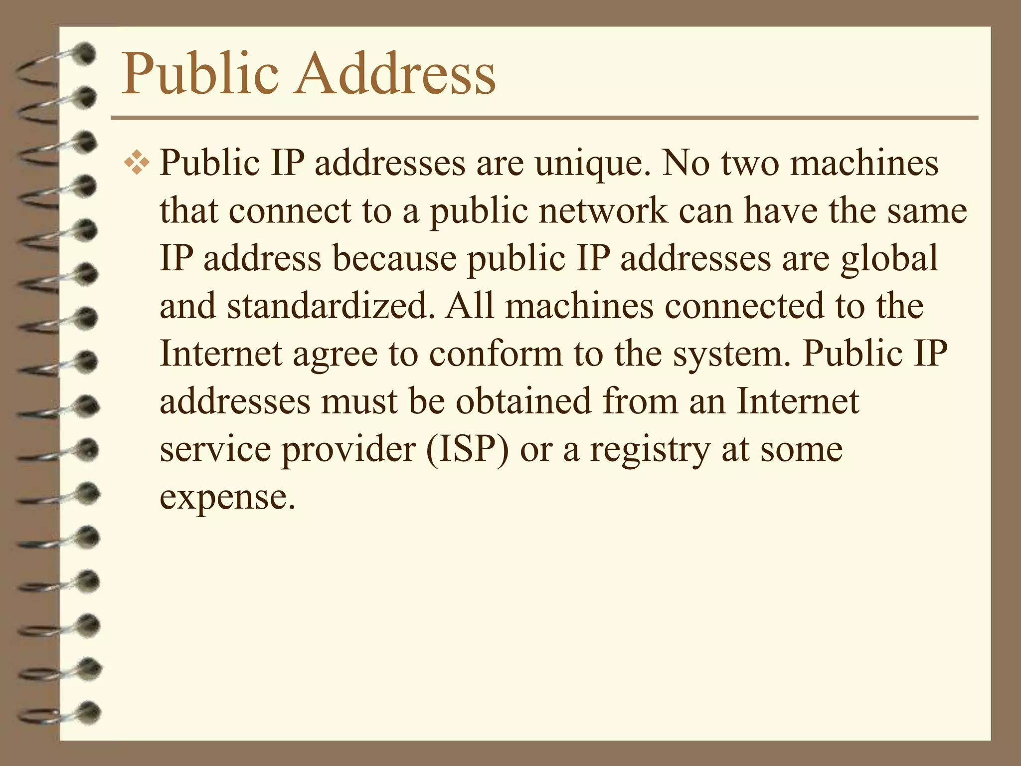 Public Address
 Public IP addresses are unique. No two machines
that connect to a public network can have the same
IP address because public IP addresses are global
and standardized. All machines connected to the
Internet agree to conform to the system. Public IP
addresses must be obtained from an Internet
service provider (ISP) or a registry at some
expense.
 
