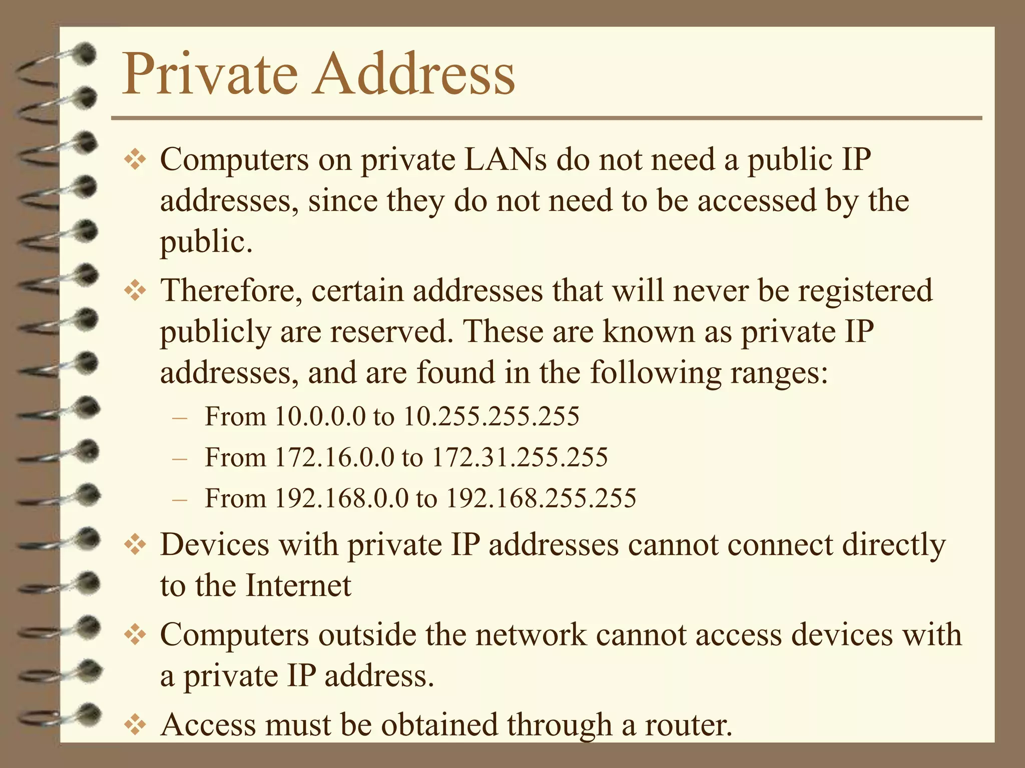 Private Address
 Computers on private LANs do not need a public IP
addresses, since they do not need to be accessed by the
public.
 Therefore, certain addresses that will never be registered
publicly are reserved. These are known as private IP
addresses, and are found in the following ranges:
– From 10.0.0.0 to 10.255.255.255
– From 172.16.0.0 to 172.31.255.255
– From 192.168.0.0 to 192.168.255.255
 Devices with private IP addresses cannot connect directly
to the Internet
 Computers outside the network cannot access devices with
a private IP address.
 Access must be obtained through a router.
 