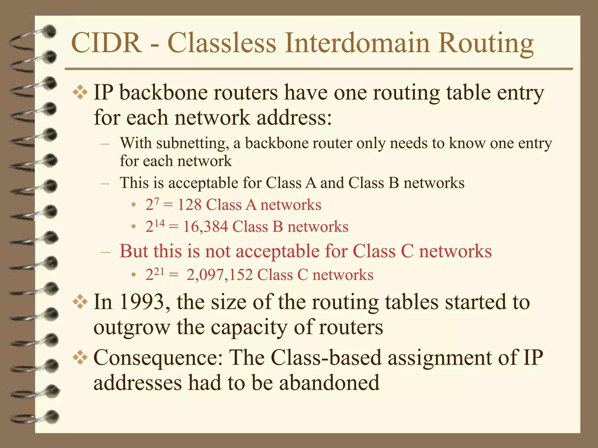 CIDR - Classless Interdomain Routing
 IP backbone routers have one routing table entry
for each network address:
– With subnetting, a backbone router only needs to know one entry
for each network
– This is acceptable for Class A and Class B networks
• 27 = 128 Class A networks
• 214 = 16,384 Class B networks
– But this is not acceptable for Class C networks
• 221 = 2,097,152 Class C networks
 In 1993, the size of the routing tables started to
outgrow the capacity of routers
 Consequence: The Class-based assignment of IP
addresses had to be abandoned
 