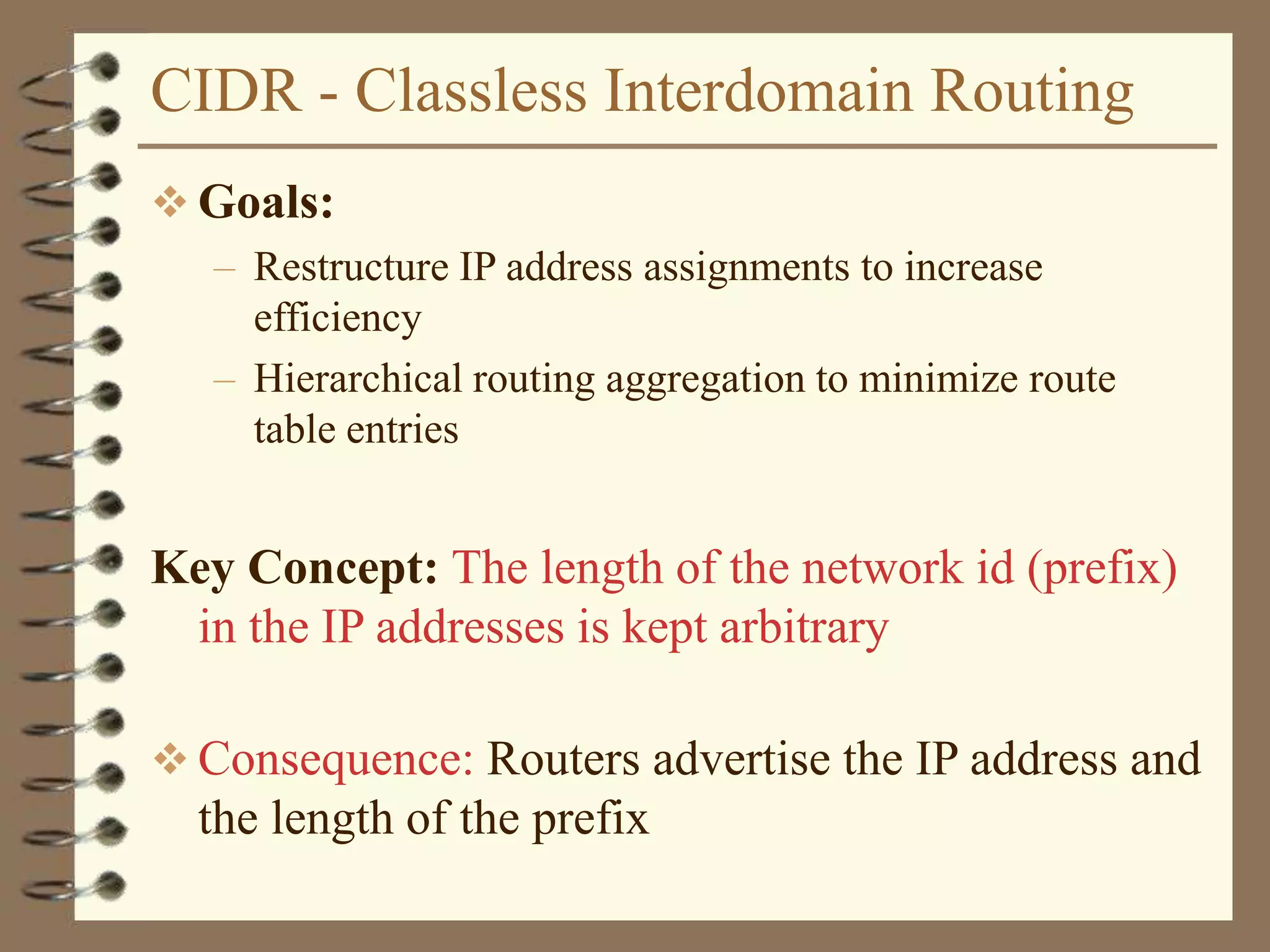CIDR - Classless Interdomain Routing
 Goals:
– Restructure IP address assignments to increase
efficiency
– Hierarchical routing aggregation to minimize route
table entries
Key Concept: The length of the network id (prefix)
in the IP addresses is kept arbitrary
 Consequence: Routers advertise the IP address and
the length of the prefix
 