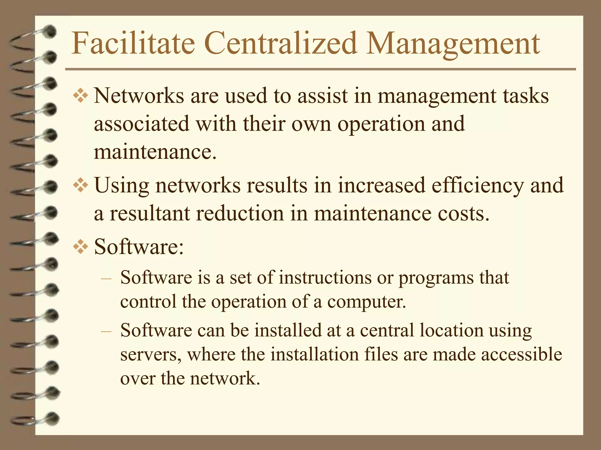 Facilitate Centralized Management
 Networks are used to assist in management tasks
associated with their own operation and
maintenance.
 Using networks results in increased efficiency and
a resultant reduction in maintenance costs.
 Software:
– Software is a set of instructions or programs that
control the operation of a computer.
– Software can be installed at a central location using
servers, where the installation files are made accessible
over the network.
 