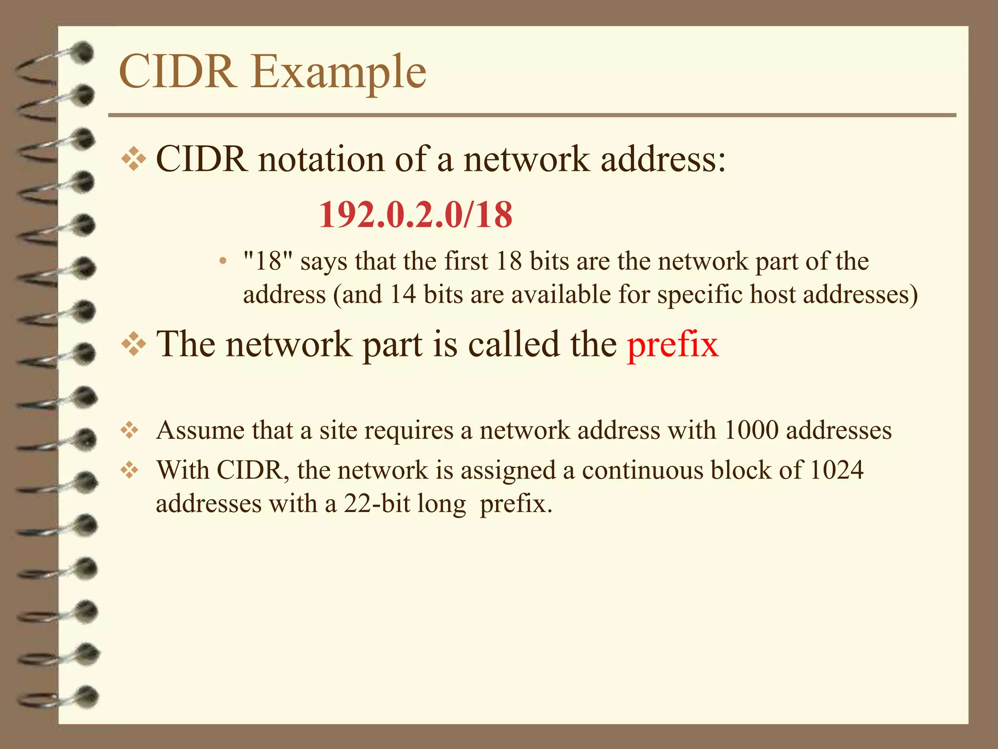 CIDR Example
 CIDR notation of a network address:
192.0.2.0/18
• "18" says that the first 18 bits are the network part of the
address (and 14 bits are available for specific host addresses)
 The network part is called the prefix
 Assume that a site requires a network address with 1000 addresses
 With CIDR, the network is assigned a continuous block of 1024
addresses with a 22-bit long prefix.
 
