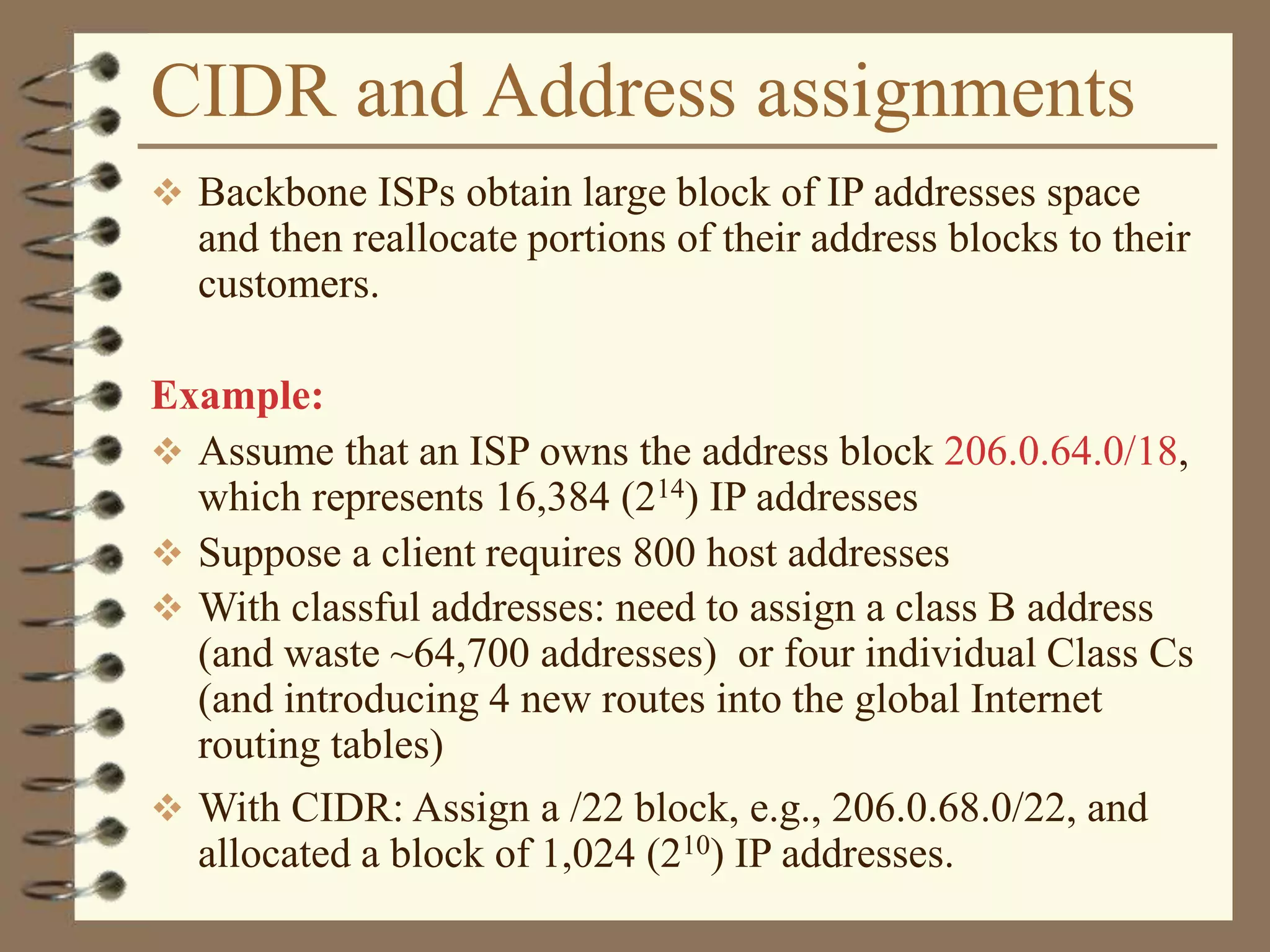 CIDR and Address assignments
 Backbone ISPs obtain large block of IP addresses space
and then reallocate portions of their address blocks to their
customers.
Example:
 Assume that an ISP owns the address block 206.0.64.0/18,
which represents 16,384 (214) IP addresses
 Suppose a client requires 800 host addresses
 With classful addresses: need to assign a class B address
(and waste ~64,700 addresses) or four individual Class Cs
(and introducing 4 new routes into the global Internet
routing tables)
 With CIDR: Assign a /22 block, e.g., 206.0.68.0/22, and
allocated a block of 1,024 (210) IP addresses.
 
