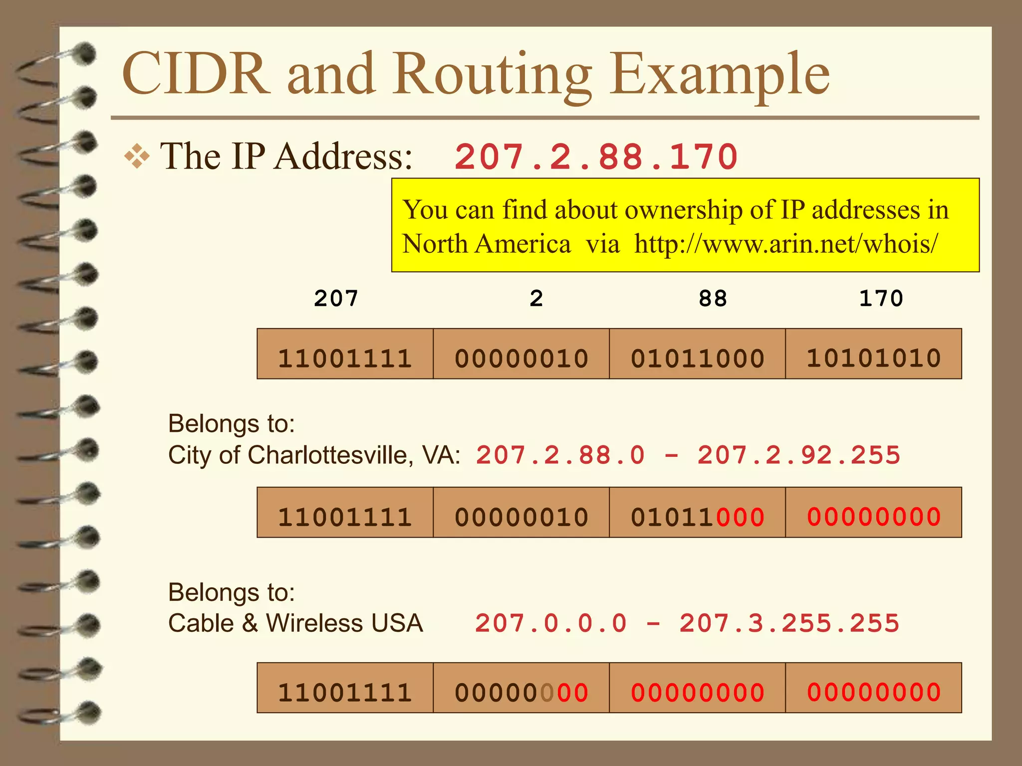 CIDR and Routing Example
 The IP Address: 207.2.88.170
Belongs to:
Cable & Wireless USA 207.0.0.0 - 207.3.255.255
11001111 00000010
207 2
01011000
88
10101010
170
11001111 00000010 01011000 00000000
Belongs to:
City of Charlottesville, VA: 207.2.88.0 - 207.2.92.255
11001111 00000000 00000000 00000000
You can find about ownership of IP addresses in
North America via http://www.arin.net/whois/
 