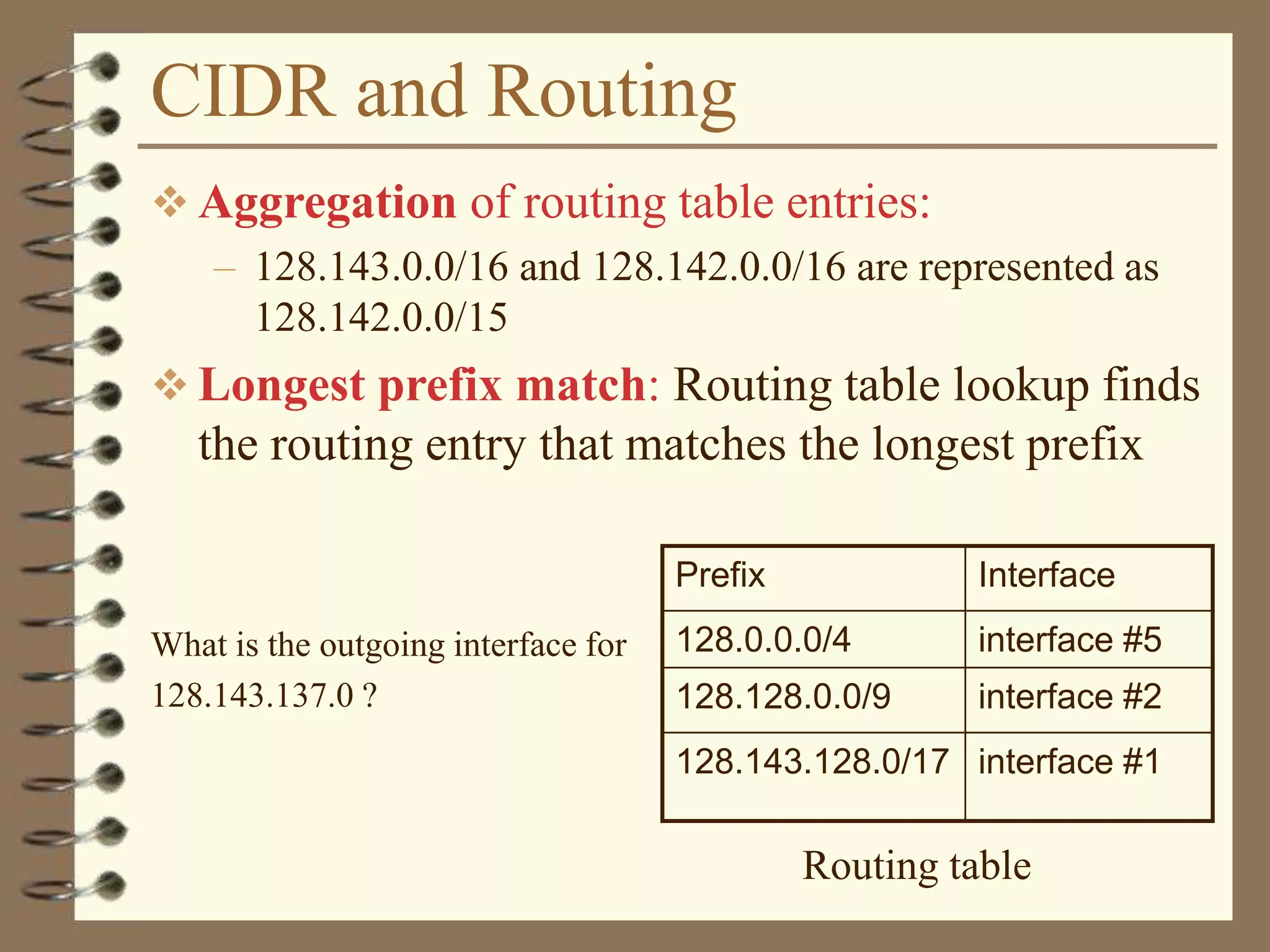 CIDR and Routing
 Aggregation of routing table entries:
– 128.143.0.0/16 and 128.142.0.0/16 are represented as
128.142.0.0/15
 Longest prefix match: Routing table lookup finds
the routing entry that matches the longest prefix
What is the outgoing interface for
128.143.137.0 ?
Prefix Interface
128.0.0.0/4 interface #5
128.128.0.0/9 interface #2
128.143.128.0/17 interface #1
Routing table
 