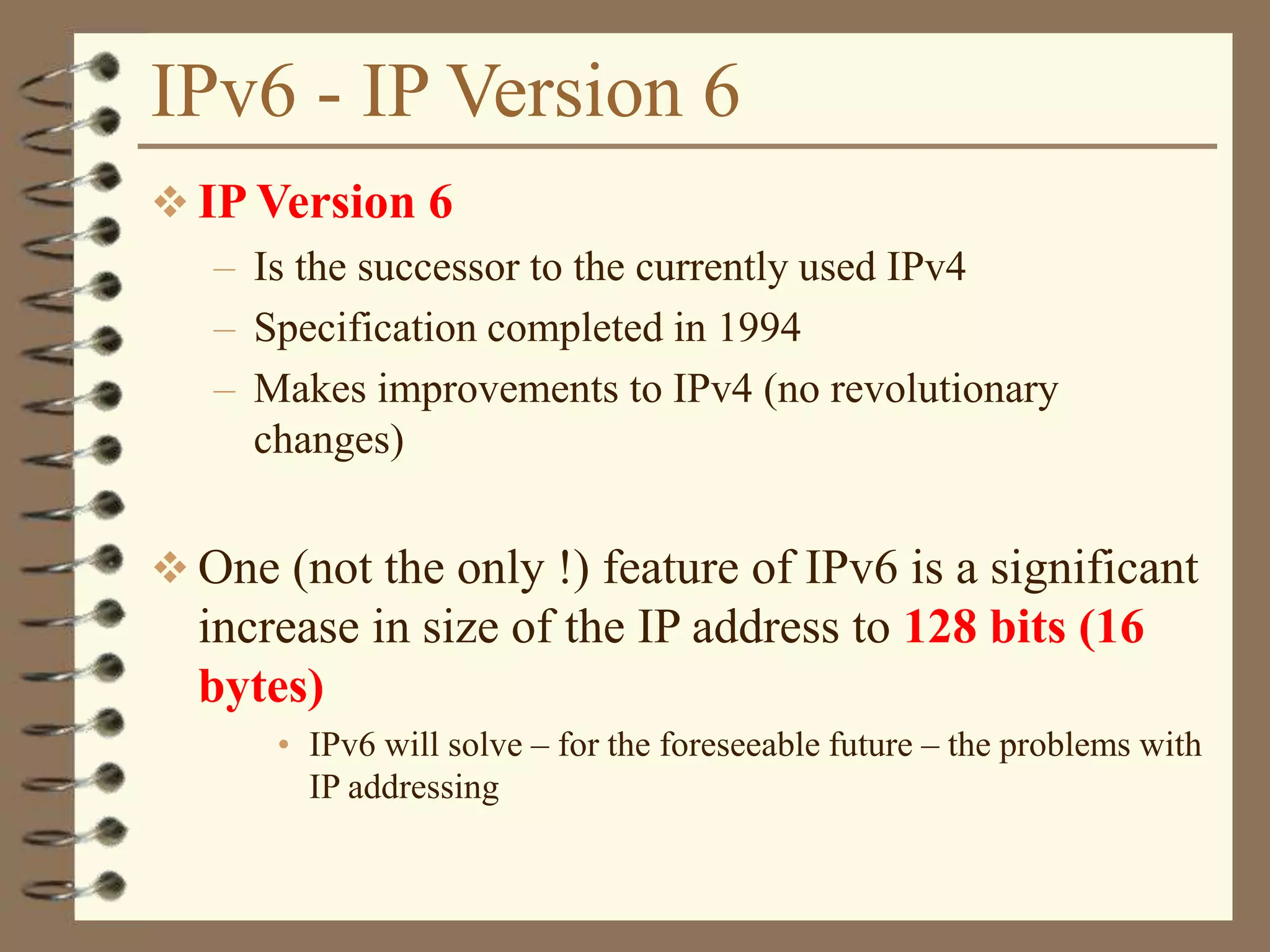 IPv6 - IP Version 6
 IP Version 6
– Is the successor to the currently used IPv4
– Specification completed in 1994
– Makes improvements to IPv4 (no revolutionary
changes)
 One (not the only !) feature of IPv6 is a significant
increase in size of the IP address to 128 bits (16
bytes)
• IPv6 will solve – for the foreseeable future – the problems with
IP addressing
 
