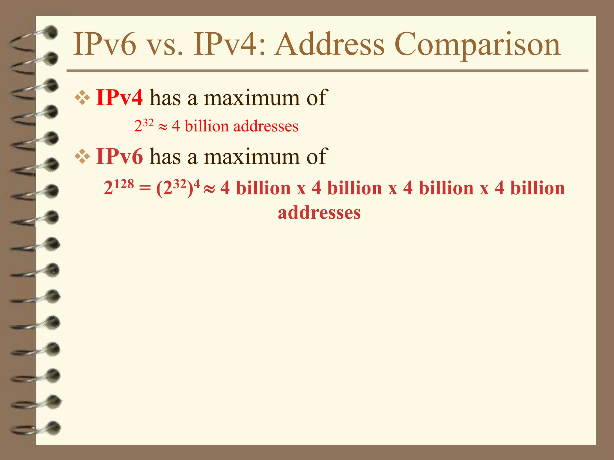 IPv6 vs. IPv4: Address Comparison
 IPv4 has a maximum of
232  4 billion addresses
 IPv6 has a maximum of
2128 = (232)4  4 billion x 4 billion x 4 billion x 4 billion
addresses
 