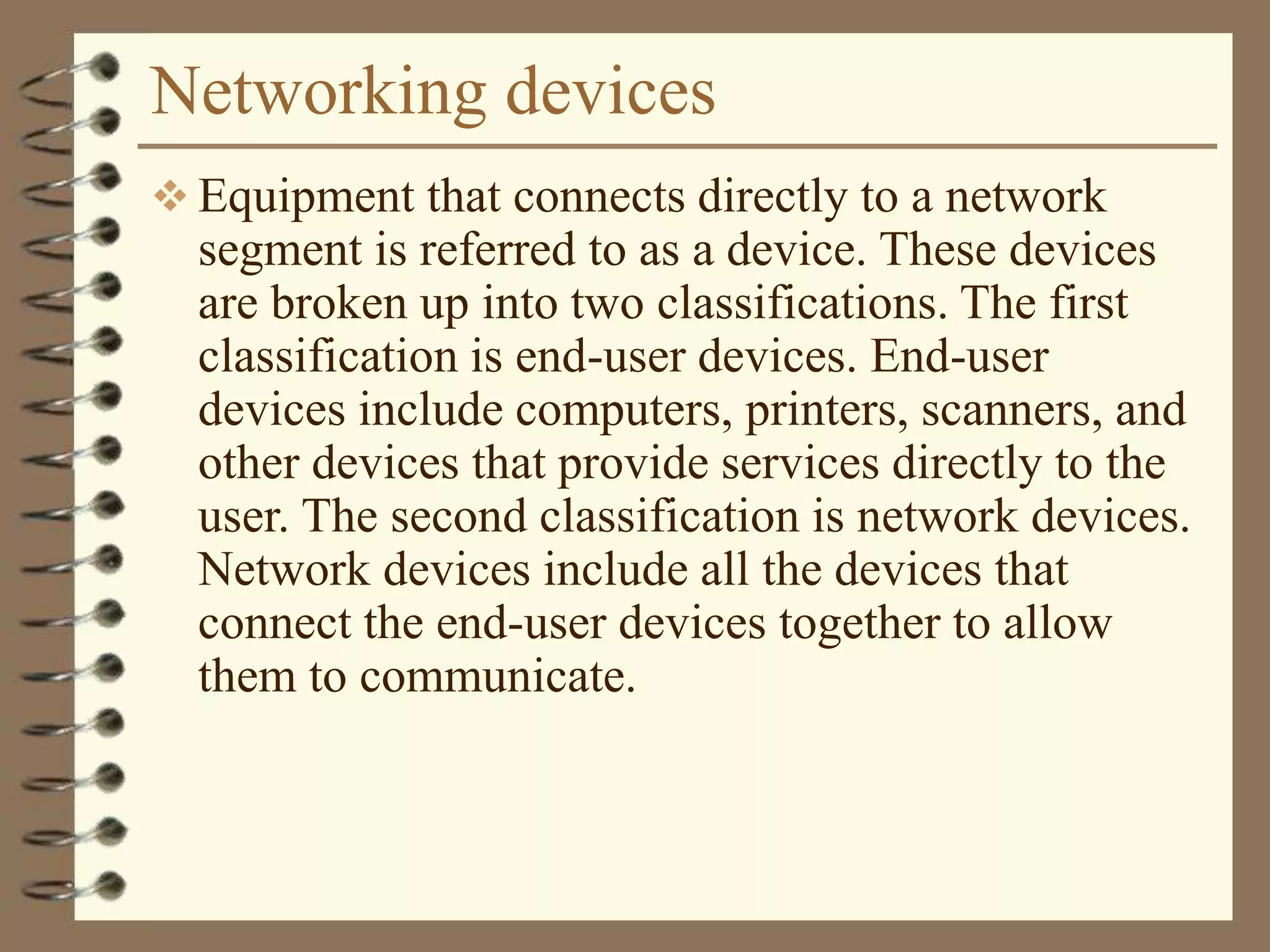 Networking devices
 Equipment that connects directly to a network
segment is referred to as a device. These devices
are broken up into two classifications. The first
classification is end-user devices. End-user
devices include computers, printers, scanners, and
other devices that provide services directly to the
user. The second classification is network devices.
Network devices include all the devices that
connect the end-user devices together to allow
them to communicate.
 
