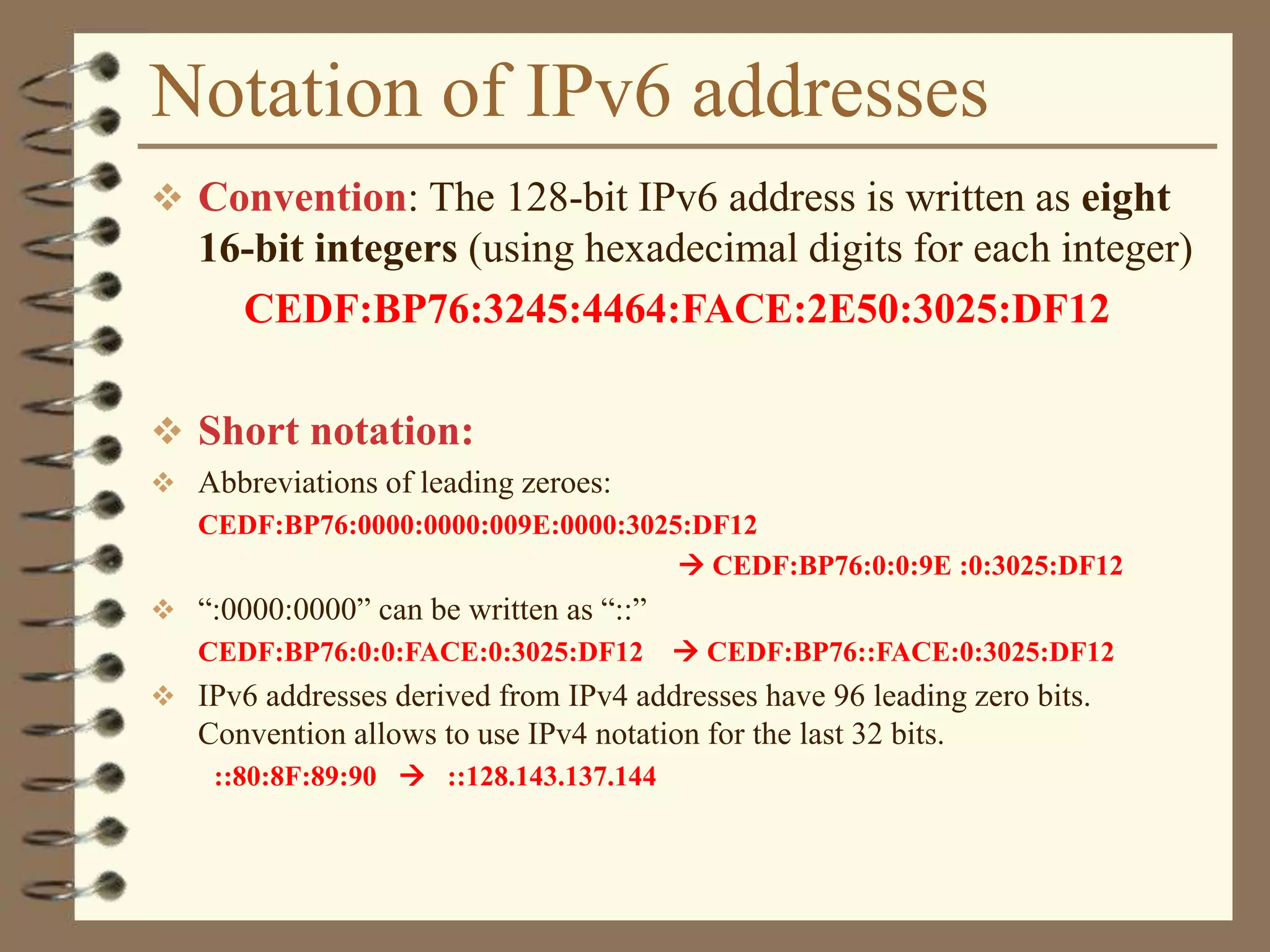 Notation of IPv6 addresses
 Convention: The 128-bit IPv6 address is written as eight
16-bit integers (using hexadecimal digits for each integer)
CEDF:BP76:3245:4464:FACE:2E50:3025:DF12
 Short notation:
 Abbreviations of leading zeroes:
CEDF:BP76:0000:0000:009E:0000:3025:DF12
 CEDF:BP76:0:0:9E :0:3025:DF12
 “:0000:0000” can be written as “::”
CEDF:BP76:0:0:FACE:0:3025:DF12  CEDF:BP76::FACE:0:3025:DF12
 IPv6 addresses derived from IPv4 addresses have 96 leading zero bits.
Convention allows to use IPv4 notation for the last 32 bits.
::80:8F:89:90  ::128.143.137.144
 