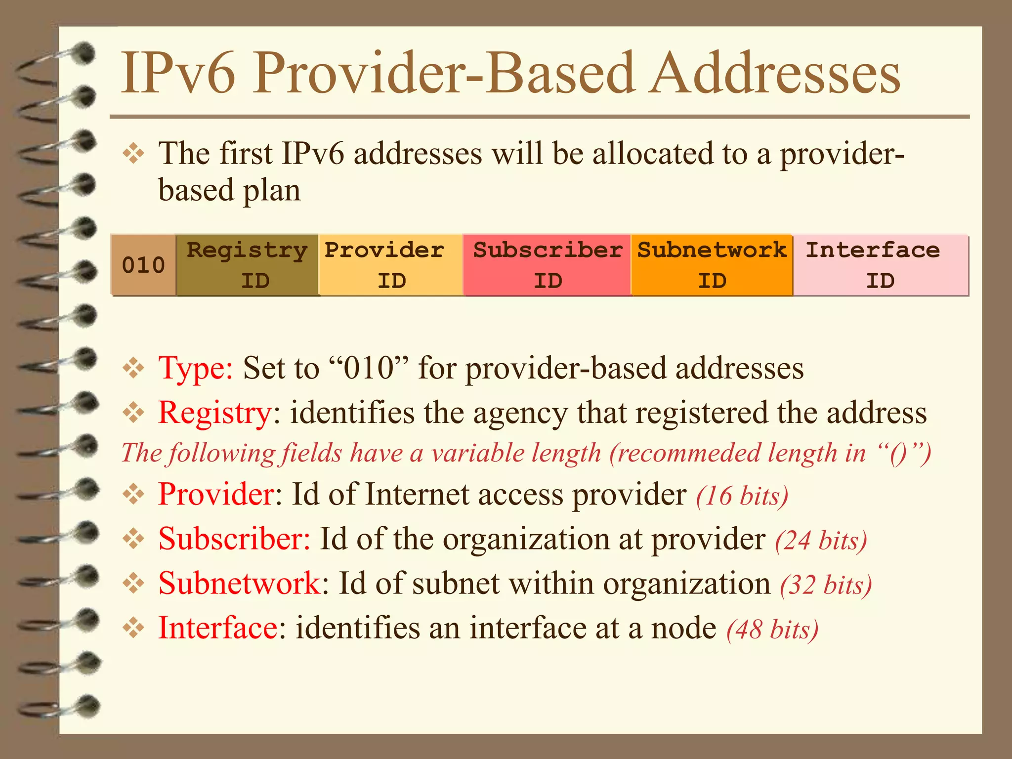 IPv6 Provider-Based Addresses
 The first IPv6 addresses will be allocated to a provider-
based plan
 Type: Set to “010” for provider-based addresses
 Registry: identifies the agency that registered the address
The following fields have a variable length (recommeded length in “()”)
 Provider: Id of Internet access provider (16 bits)
 Subscriber: Id of the organization at provider (24 bits)
 Subnetwork: Id of subnet within organization (32 bits)
 Interface: identifies an interface at a node (48 bits)
Registry
ID
Provider
ID
010
Subscriber
ID
Interface
ID
Subnetwork
ID
 