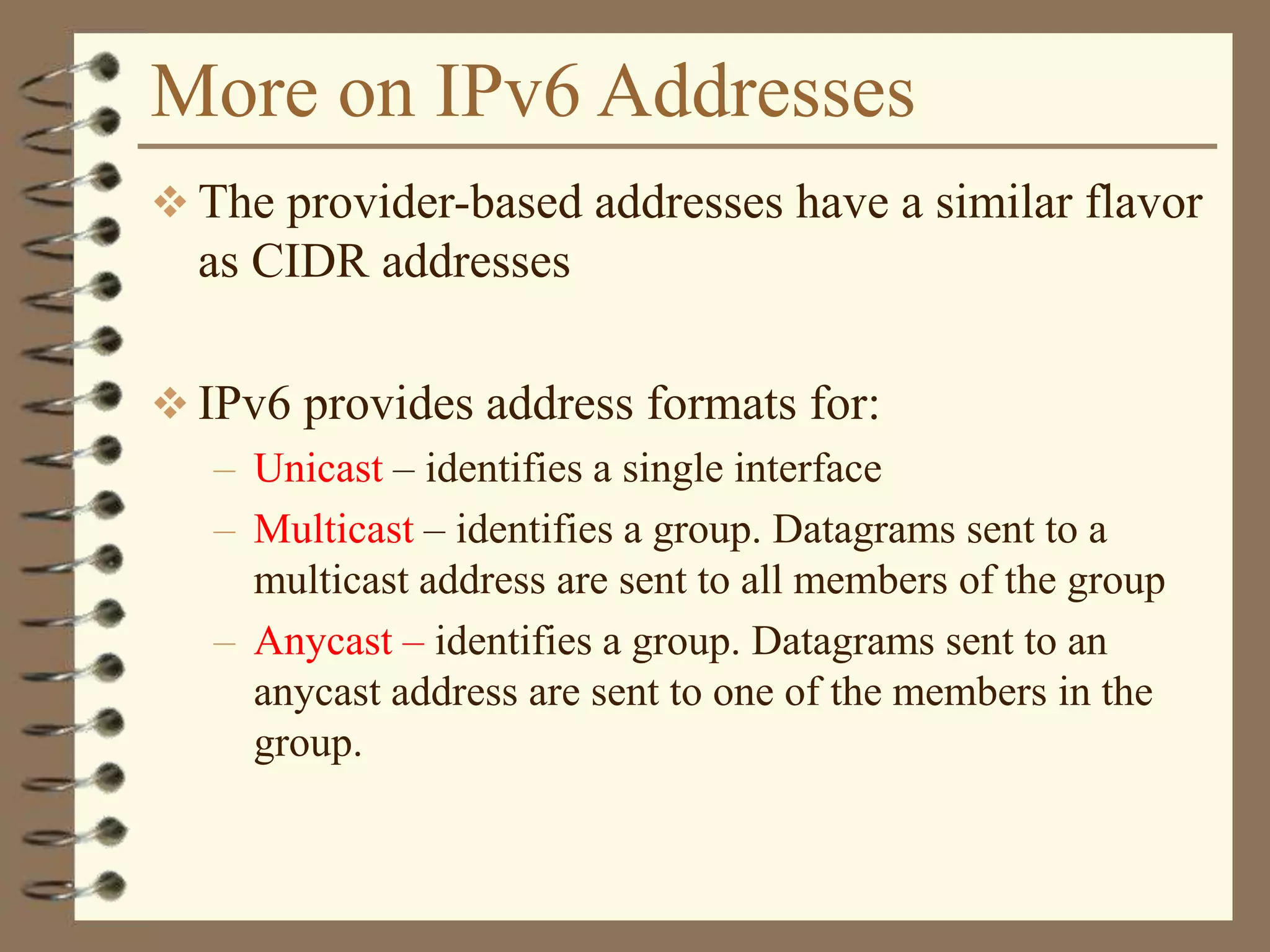 More on IPv6 Addresses
 The provider-based addresses have a similar flavor
as CIDR addresses
 IPv6 provides address formats for:
– Unicast – identifies a single interface
– Multicast – identifies a group. Datagrams sent to a
multicast address are sent to all members of the group
– Anycast – identifies a group. Datagrams sent to an
anycast address are sent to one of the members in the
group.
 