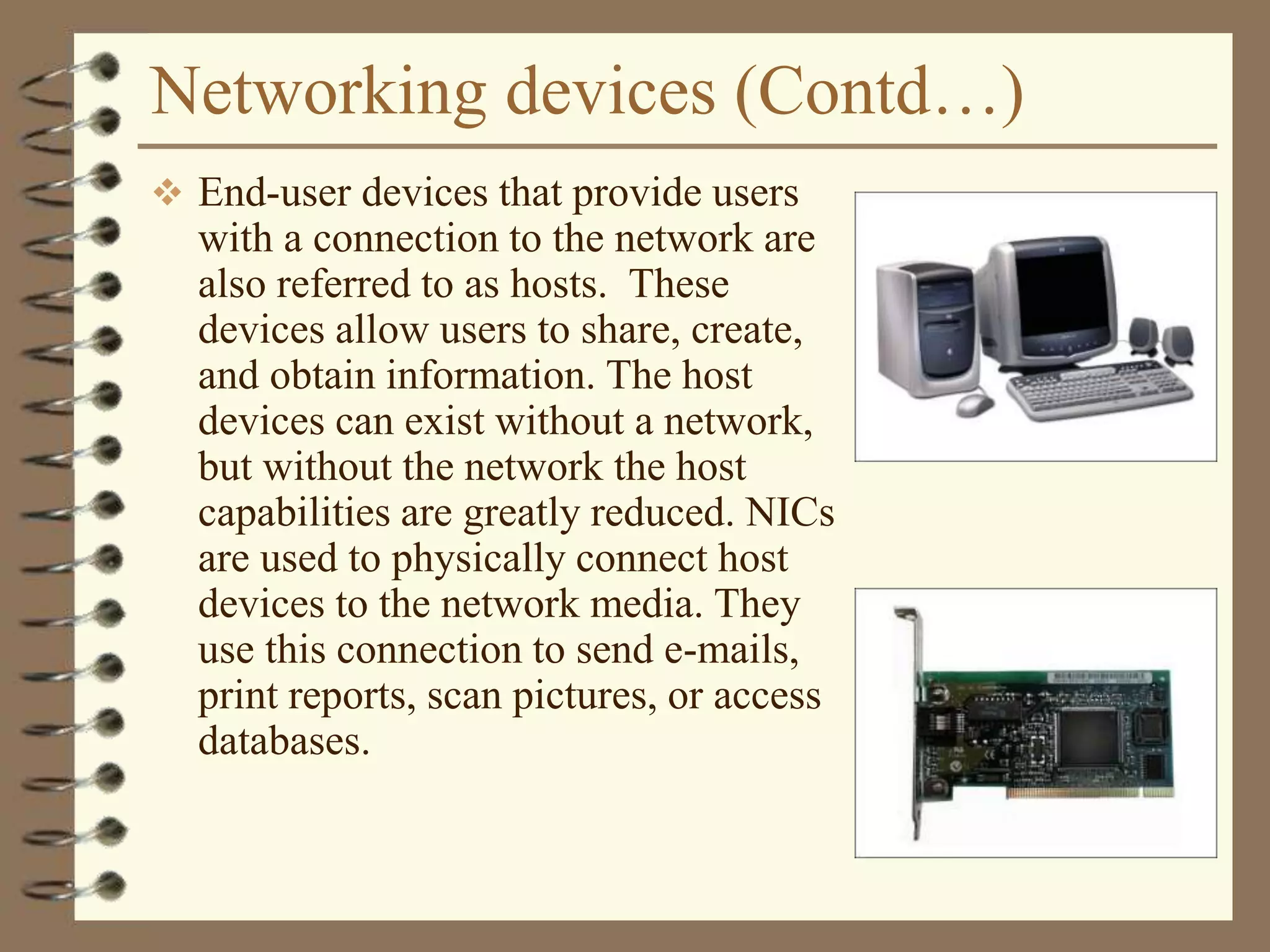 Networking devices (Contd…)
 End-user devices that provide users
with a connection to the network are
also referred to as hosts. These
devices allow users to share, create,
and obtain information. The host
devices can exist without a network,
but without the network the host
capabilities are greatly reduced. NICs
are used to physically connect host
devices to the network media. They
use this connection to send e-mails,
print reports, scan pictures, or access
databases.
 