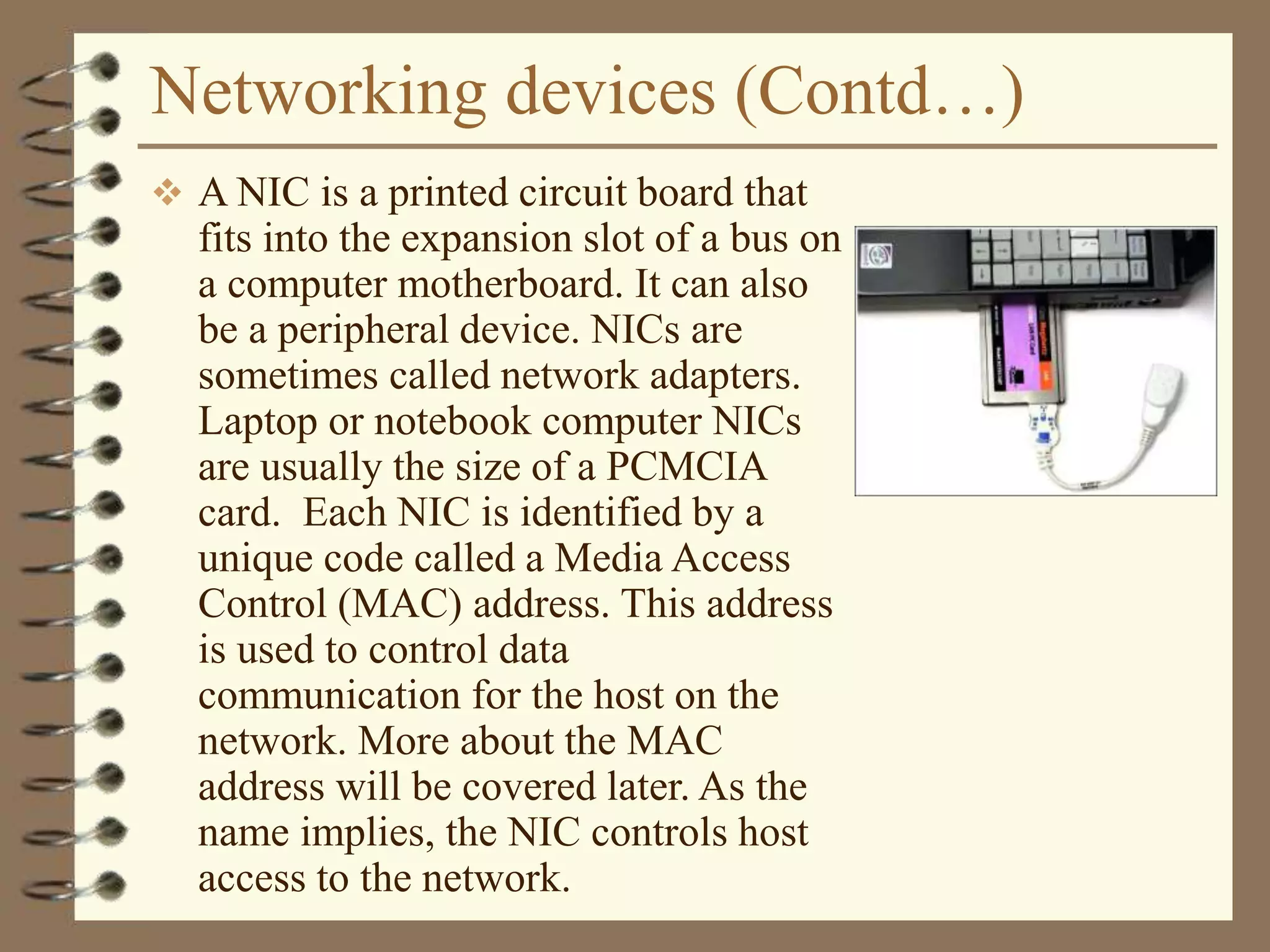 Networking devices (Contd…)
 A NIC is a printed circuit board that
fits into the expansion slot of a bus on
a computer motherboard. It can also
be a peripheral device. NICs are
sometimes called network adapters.
Laptop or notebook computer NICs
are usually the size of a PCMCIA
card. Each NIC is identified by a
unique code called a Media Access
Control (MAC) address. This address
is used to control data
communication for the host on the
network. More about the MAC
address will be covered later. As the
name implies, the NIC controls host
access to the network.
 