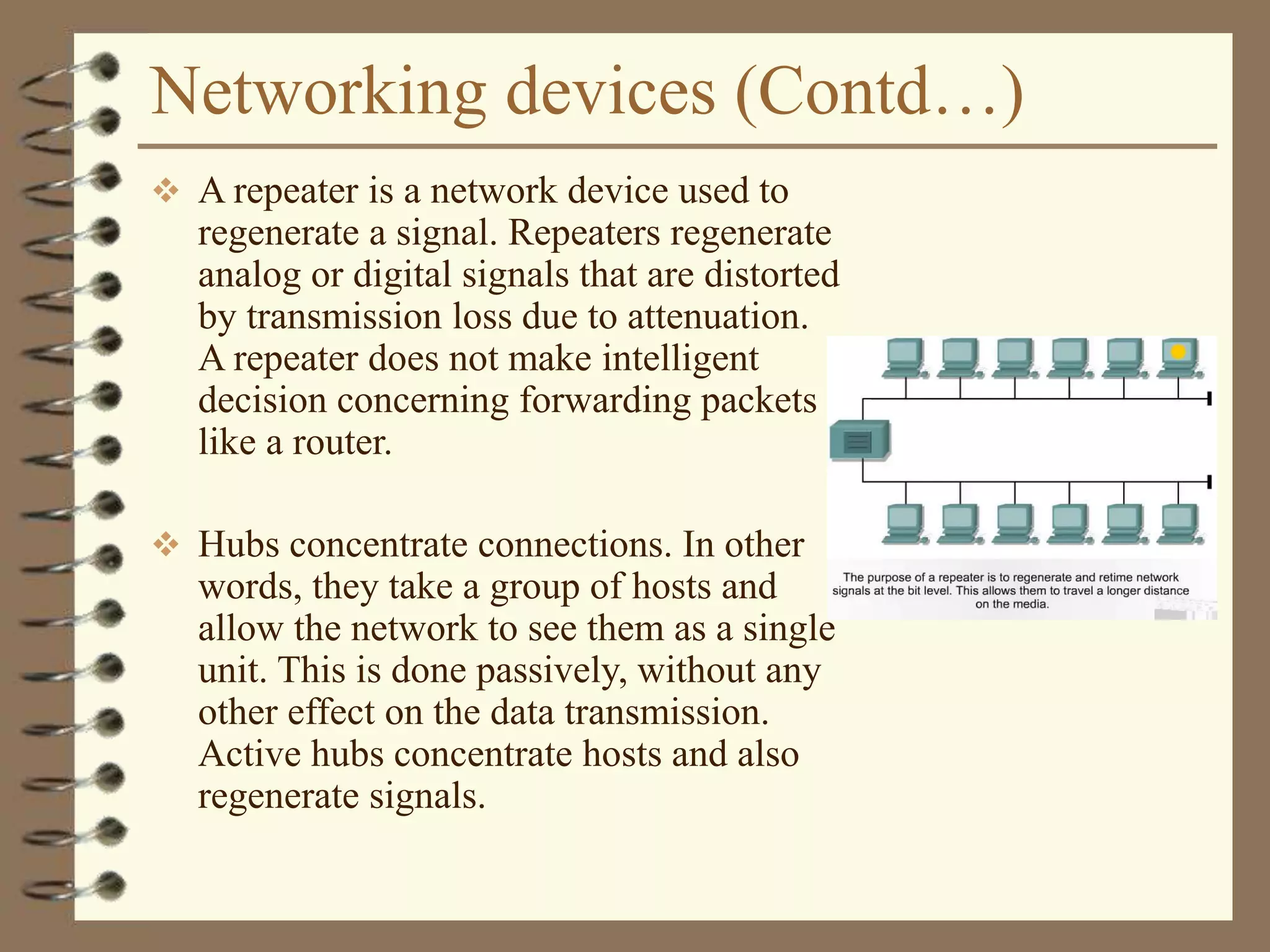 Networking devices (Contd…)
 A repeater is a network device used to
regenerate a signal. Repeaters regenerate
analog or digital signals that are distorted
by transmission loss due to attenuation.
A repeater does not make intelligent
decision concerning forwarding packets
like a router.
 Hubs concentrate connections. In other
words, they take a group of hosts and
allow the network to see them as a single
unit. This is done passively, without any
other effect on the data transmission.
Active hubs concentrate hosts and also
regenerate signals.
 
