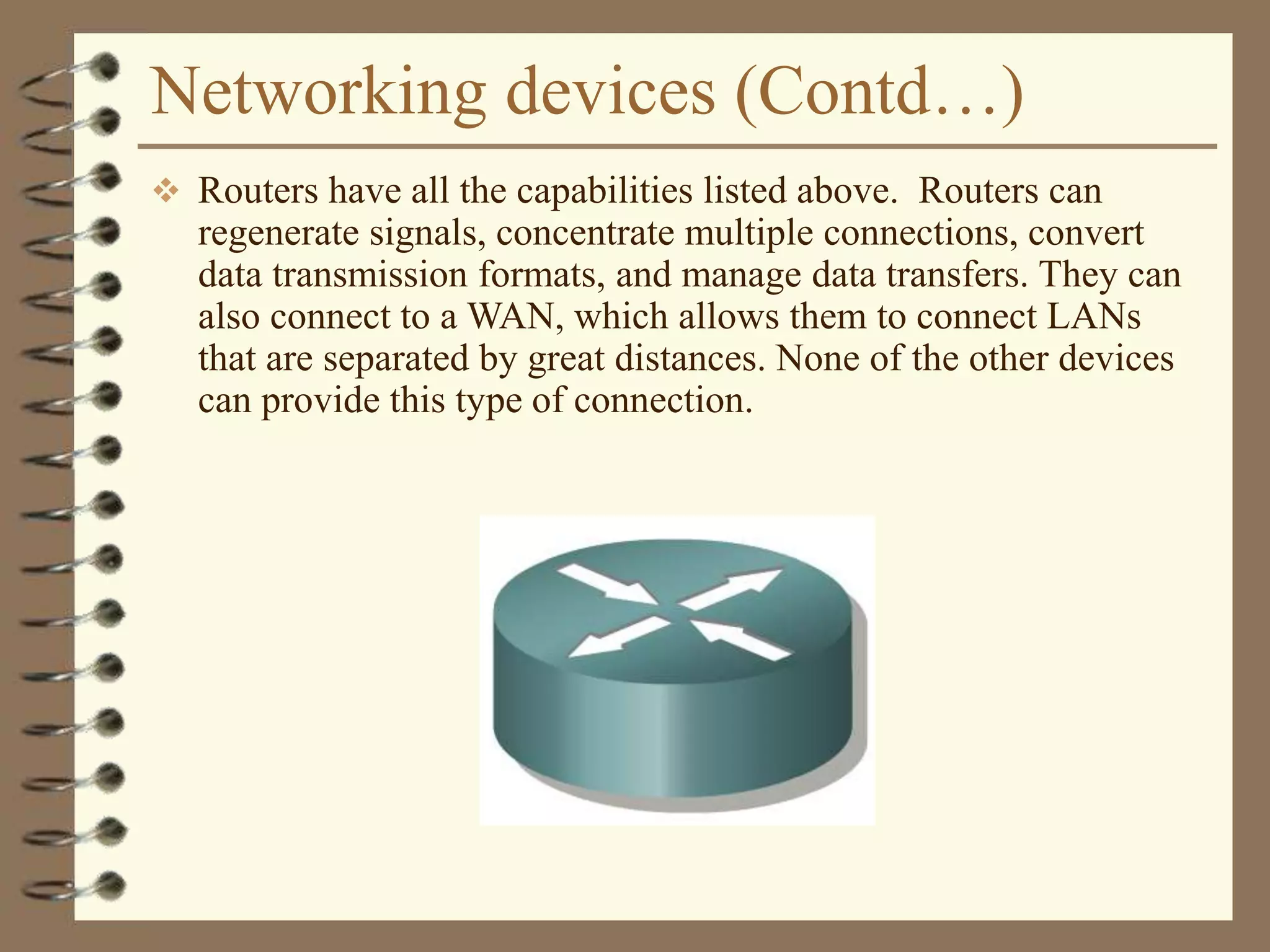 Networking devices (Contd…)
 Routers have all the capabilities listed above. Routers can
regenerate signals, concentrate multiple connections, convert
data transmission formats, and manage data transfers. They can
also connect to a WAN, which allows them to connect LANs
that are separated by great distances. None of the other devices
can provide this type of connection.
 