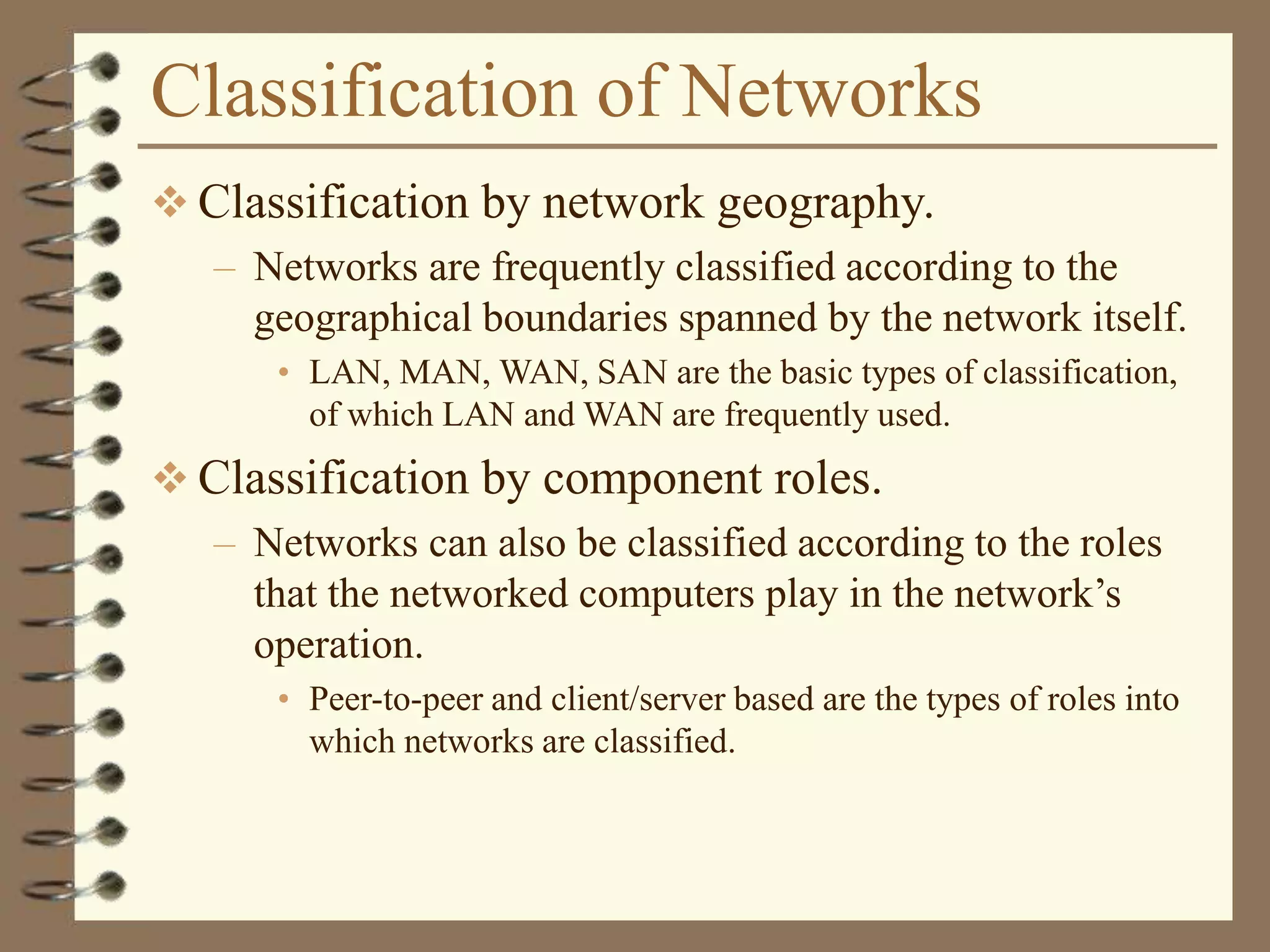 Classification of Networks
 Classification by network geography.
– Networks are frequently classified according to the
geographical boundaries spanned by the network itself.
• LAN, MAN, WAN, SAN are the basic types of classification,
of which LAN and WAN are frequently used.
 Classification by component roles.
– Networks can also be classified according to the roles
that the networked computers play in the network’s
operation.
• Peer-to-peer and client/server based are the types of roles into
which networks are classified.
 