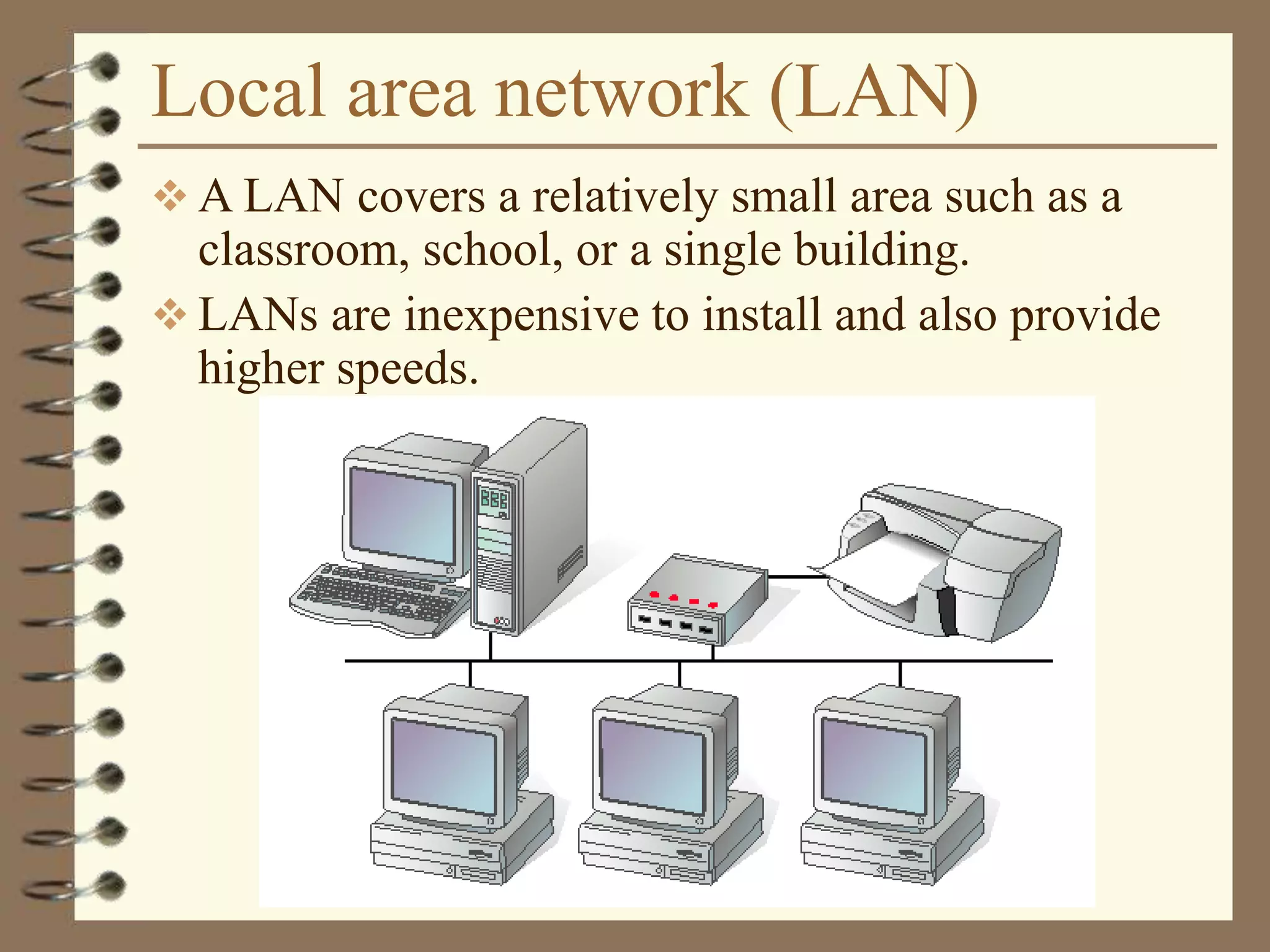 Local area network (LAN)
 A LAN covers a relatively small area such as a
classroom, school, or a single building.
 LANs are inexpensive to install and also provide
higher speeds.
 