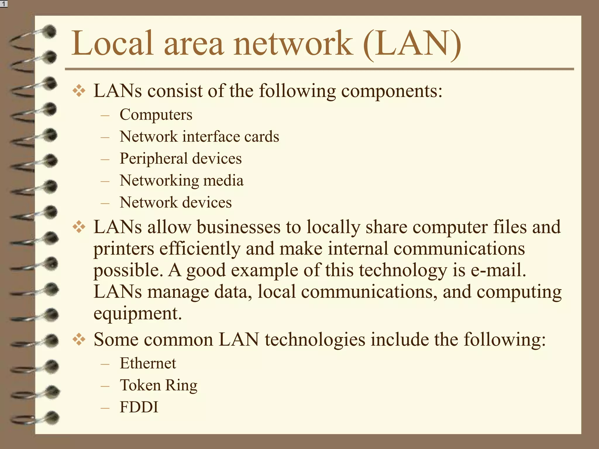 Local area network (LAN)
 LANs consist of the following components:
– Computers
– Network interface cards
– Peripheral devices
– Networking media
– Network devices
 LANs allow businesses to locally share computer files and
printers efficiently and make internal communications
possible. A good example of this technology is e-mail.
LANs manage data, local communications, and computing
equipment.
 Some common LAN technologies include the following:
– Ethernet
– Token Ring
– FDDI
 