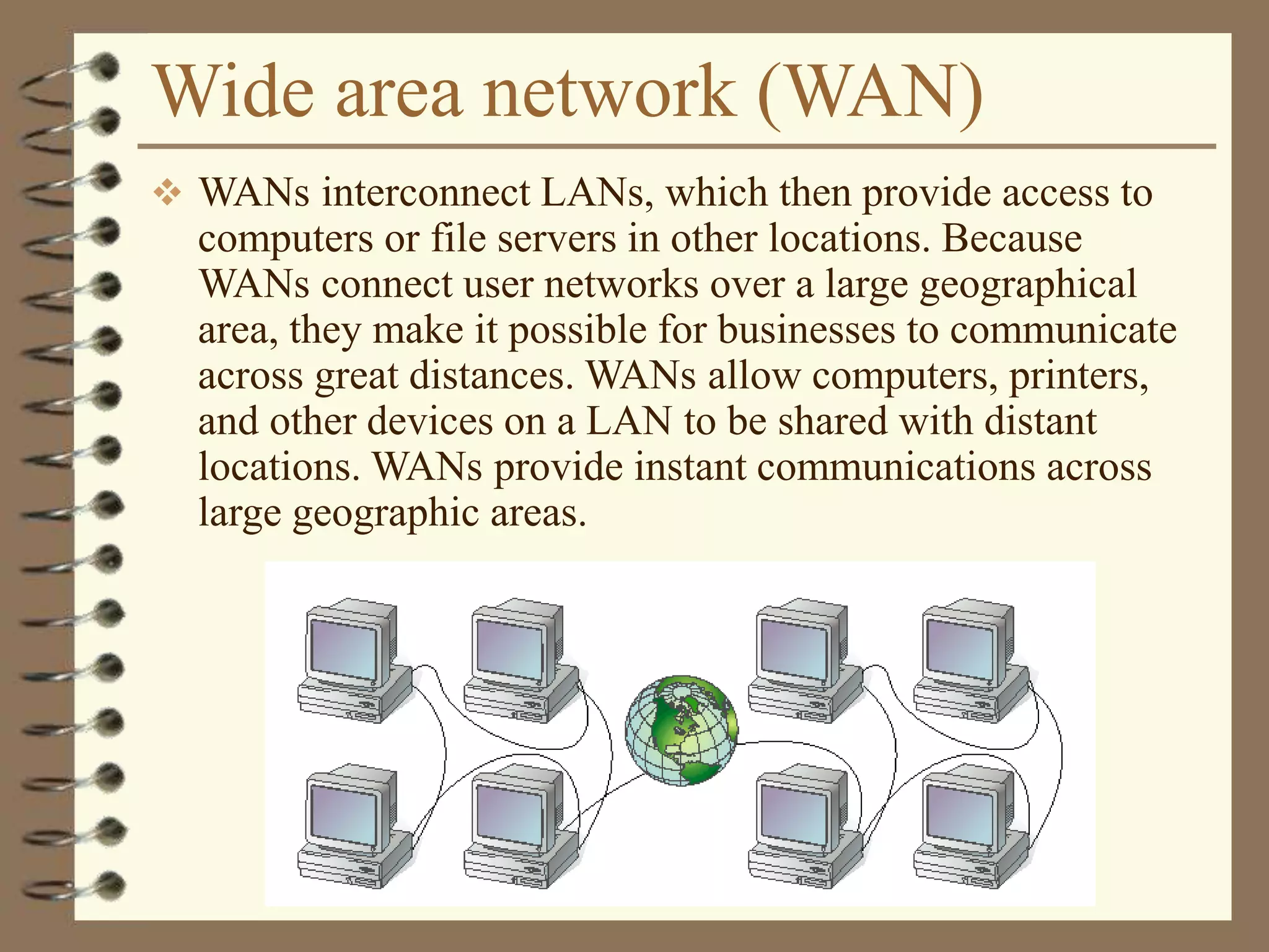 Wide area network (WAN)
 WANs interconnect LANs, which then provide access to
computers or file servers in other locations. Because
WANs connect user networks over a large geographical
area, they make it possible for businesses to communicate
across great distances. WANs allow computers, printers,
and other devices on a LAN to be shared with distant
locations. WANs provide instant communications across
large geographic areas.
 
