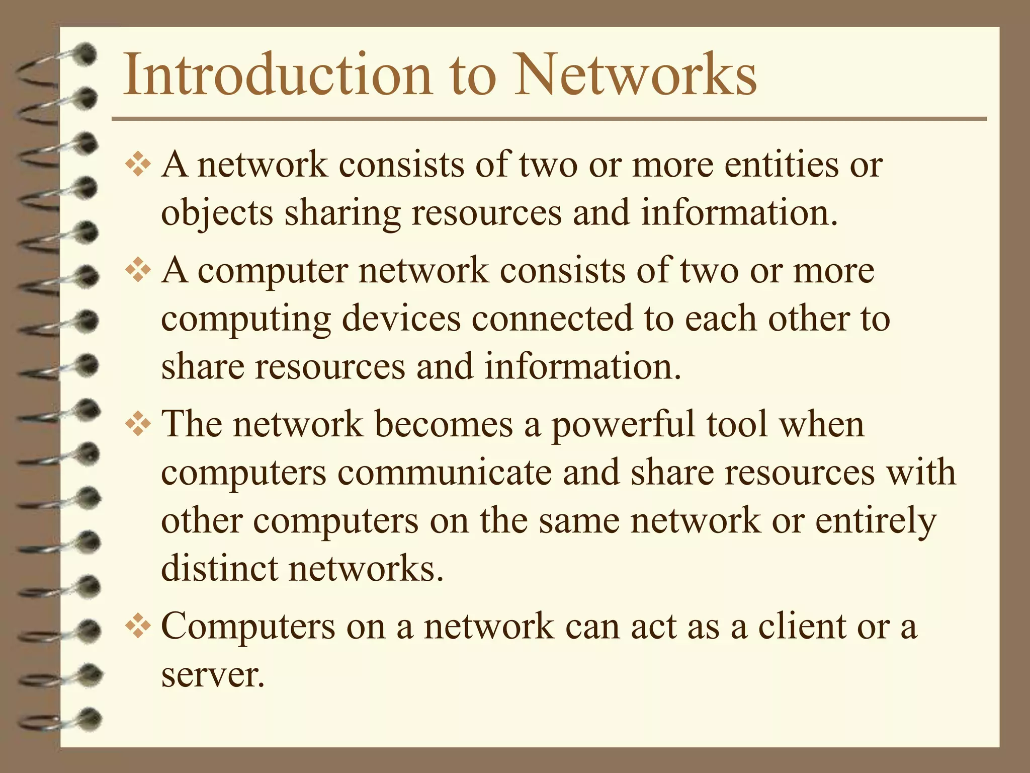 Introduction to Networks
 A network consists of two or more entities or
objects sharing resources and information.
 A computer network consists of two or more
computing devices connected to each other to
share resources and information.
 The network becomes a powerful tool when
computers communicate and share resources with
other computers on the same network or entirely
distinct networks.
 Computers on a network can act as a client or a
server.
 