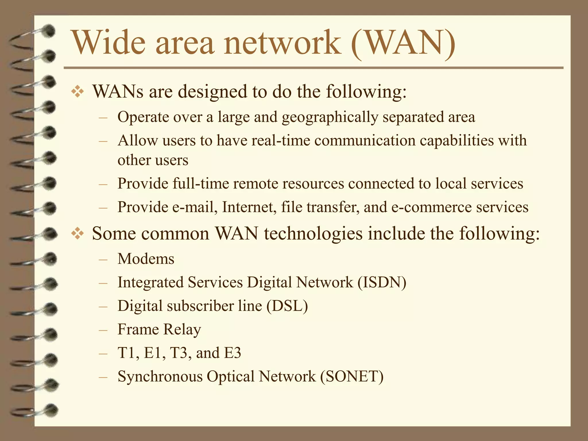 Wide area network (WAN)
 WANs are designed to do the following:
– Operate over a large and geographically separated area
– Allow users to have real-time communication capabilities with
other users
– Provide full-time remote resources connected to local services
– Provide e-mail, Internet, file transfer, and e-commerce services
 Some common WAN technologies include the following:
– Modems
– Integrated Services Digital Network (ISDN)
– Digital subscriber line (DSL)
– Frame Relay
– T1, E1, T3, and E3
– Synchronous Optical Network (SONET)
 