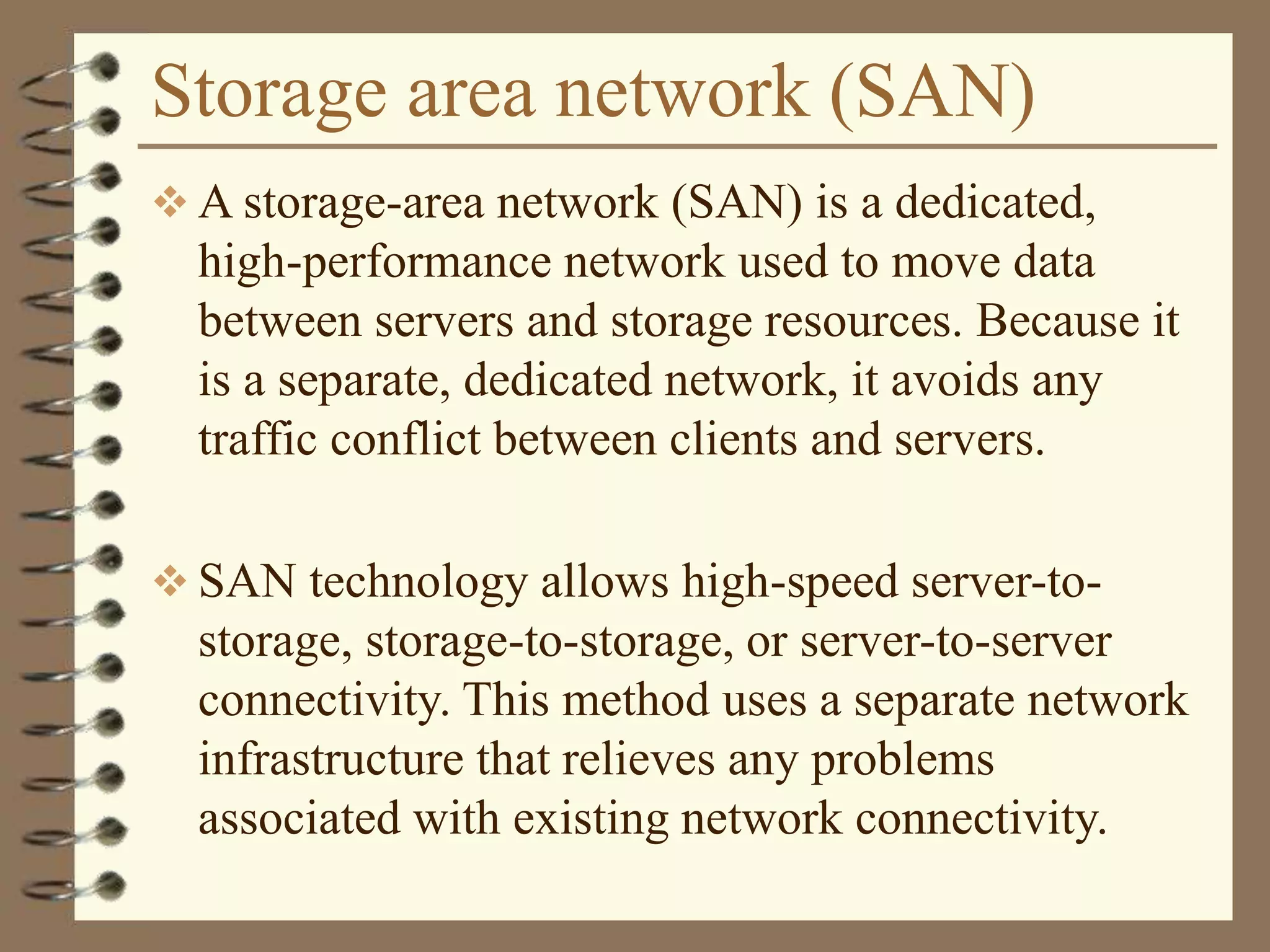 Storage area network (SAN)
 A storage-area network (SAN) is a dedicated,
high-performance network used to move data
between servers and storage resources. Because it
is a separate, dedicated network, it avoids any
traffic conflict between clients and servers.
 SAN technology allows high-speed server-to-
storage, storage-to-storage, or server-to-server
connectivity. This method uses a separate network
infrastructure that relieves any problems
associated with existing network connectivity.
 