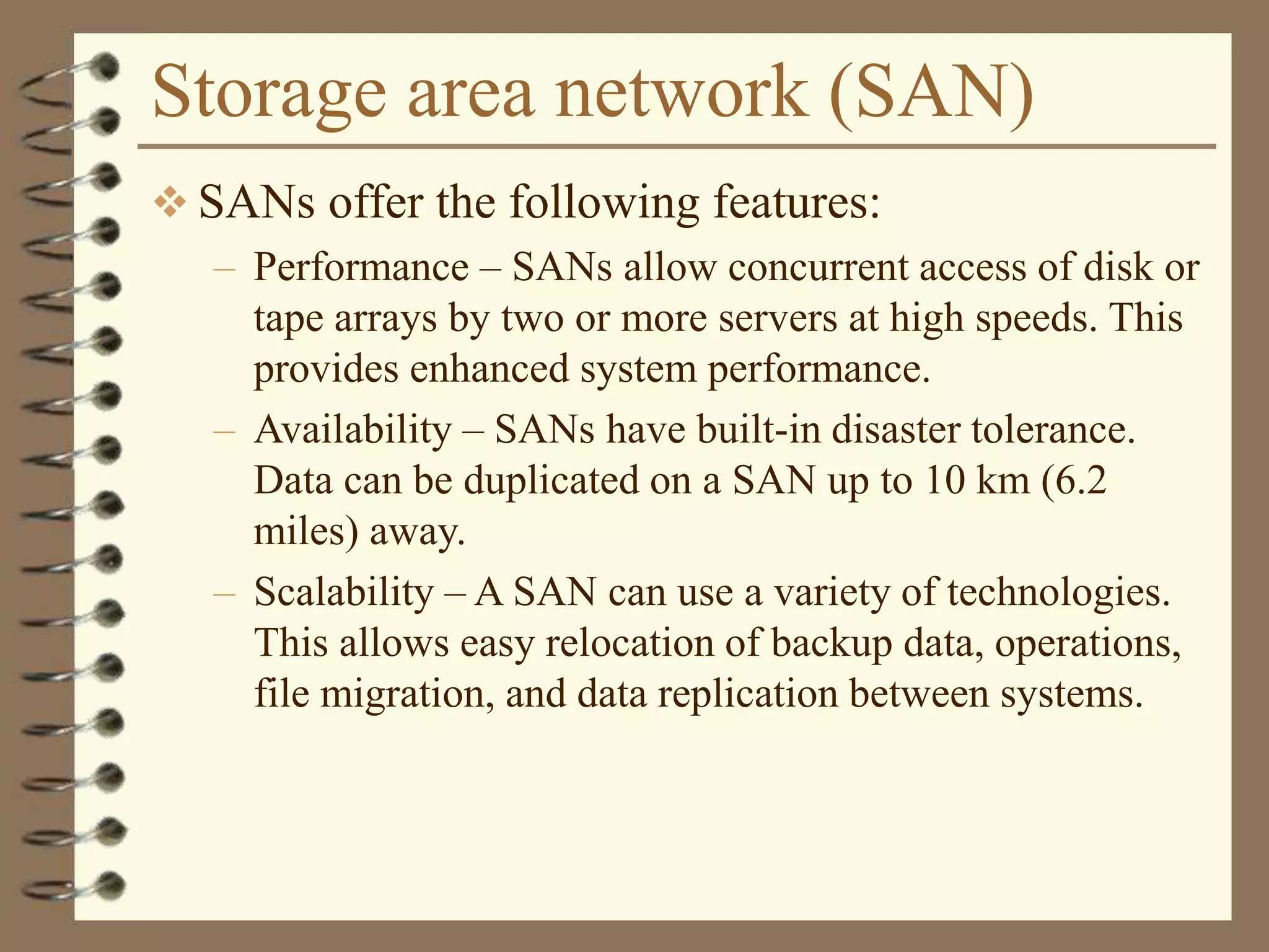 Storage area network (SAN)
 SANs offer the following features:
– Performance – SANs allow concurrent access of disk or
tape arrays by two or more servers at high speeds. This
provides enhanced system performance.
– Availability – SANs have built-in disaster tolerance.
Data can be duplicated on a SAN up to 10 km (6.2
miles) away.
– Scalability – A SAN can use a variety of technologies.
This allows easy relocation of backup data, operations,
file migration, and data replication between systems.
 