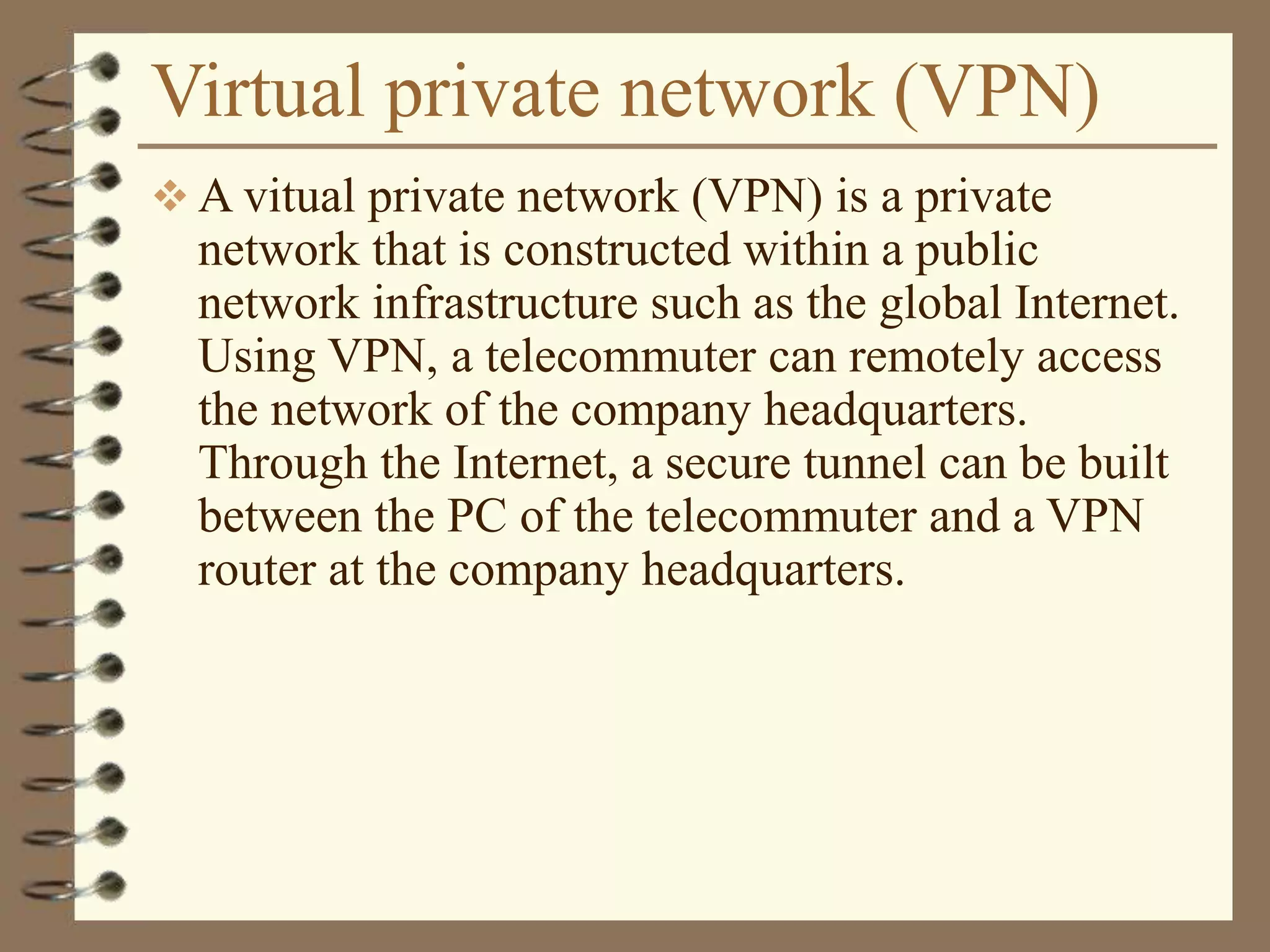 Virtual private network (VPN)
 A vitual private network (VPN) is a private
network that is constructed within a public
network infrastructure such as the global Internet.
Using VPN, a telecommuter can remotely access
the network of the company headquarters.
Through the Internet, a secure tunnel can be built
between the PC of the telecommuter and a VPN
router at the company headquarters.
 