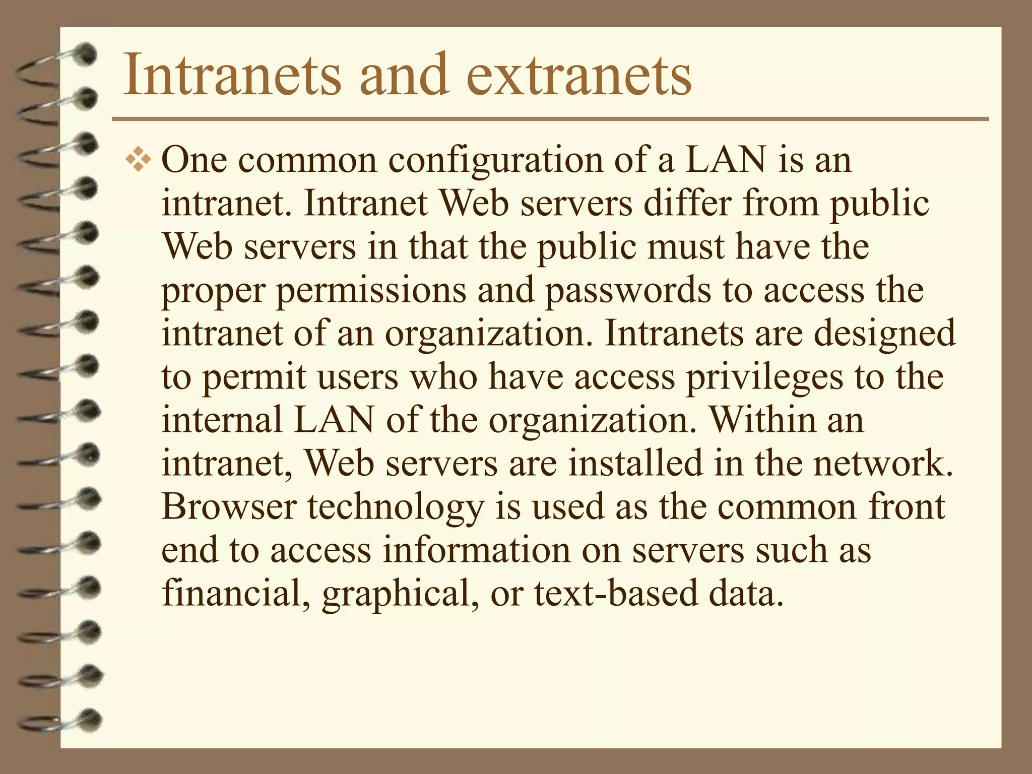 Intranets and extranets
 One common configuration of a LAN is an
intranet. Intranet Web servers differ from public
Web servers in that the public must have the
proper permissions and passwords to access the
intranet of an organization. Intranets are designed
to permit users who have access privileges to the
internal LAN of the organization. Within an
intranet, Web servers are installed in the network.
Browser technology is used as the common front
end to access information on servers such as
financial, graphical, or text-based data.
 