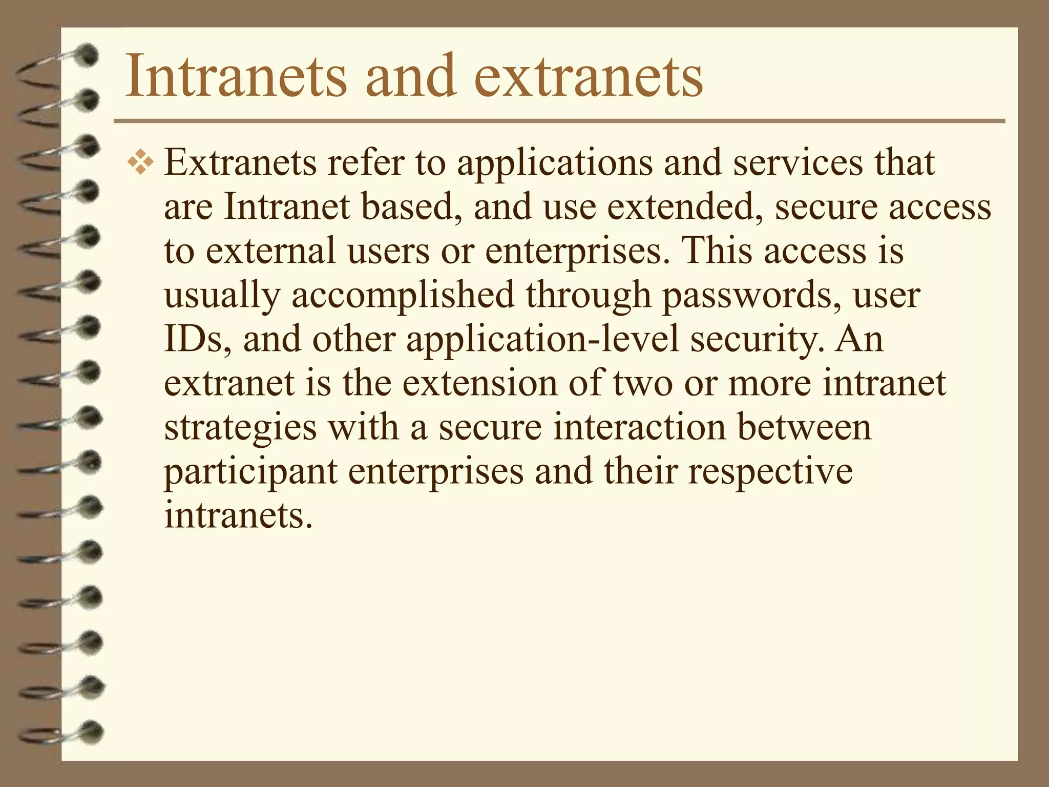 Intranets and extranets
 Extranets refer to applications and services that
are Intranet based, and use extended, secure access
to external users or enterprises. This access is
usually accomplished through passwords, user
IDs, and other application-level security. An
extranet is the extension of two or more intranet
strategies with a secure interaction between
participant enterprises and their respective
intranets.
 