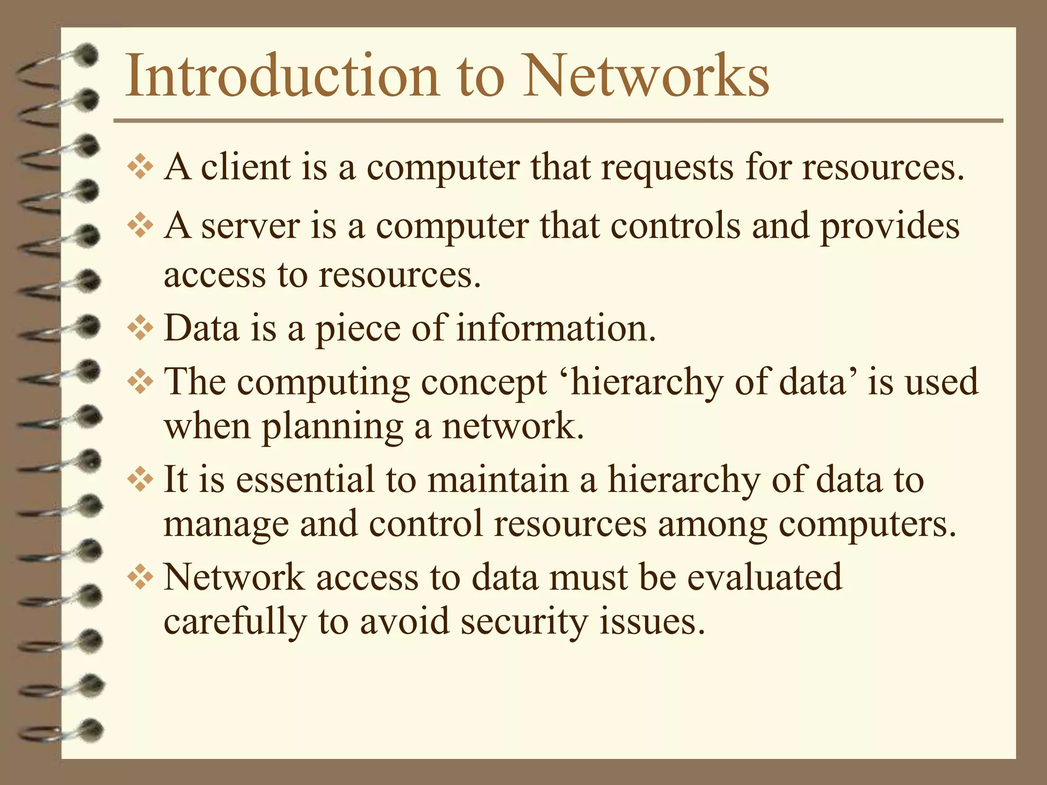 Introduction to Networks
 A client is a computer that requests for resources.
 A server is a computer that controls and provides
access to resources.
 Data is a piece of information.
 The computing concept ‘hierarchy of data’ is used
when planning a network.
 It is essential to maintain a hierarchy of data to
manage and control resources among computers.
 Network access to data must be evaluated
carefully to avoid security issues.
 