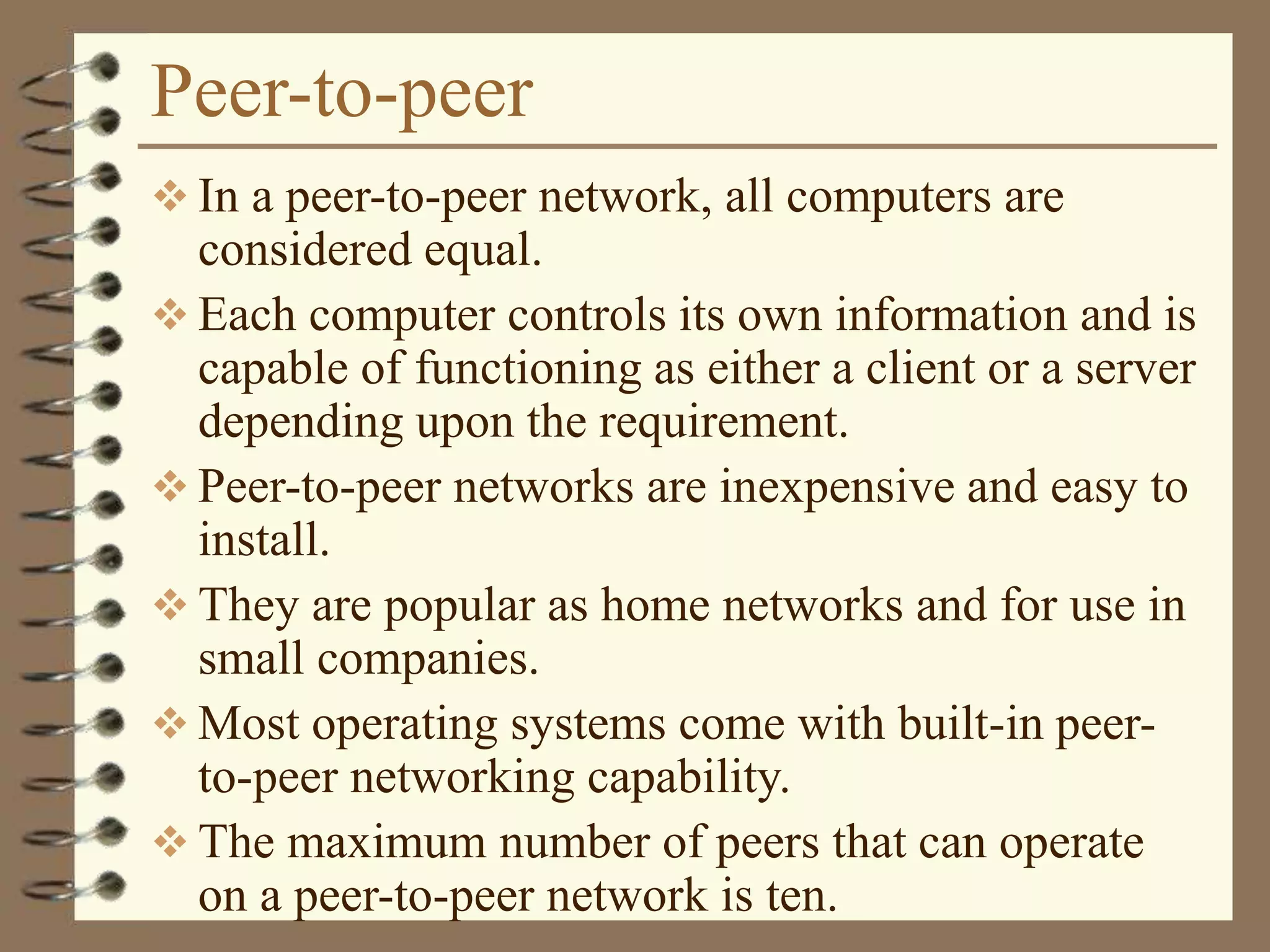 Peer-to-peer
 In a peer-to-peer network, all computers are
considered equal.
 Each computer controls its own information and is
capable of functioning as either a client or a server
depending upon the requirement.
 Peer-to-peer networks are inexpensive and easy to
install.
 They are popular as home networks and for use in
small companies.
 Most operating systems come with built-in peer-
to-peer networking capability.
 The maximum number of peers that can operate
on a peer-to-peer network is ten.
 