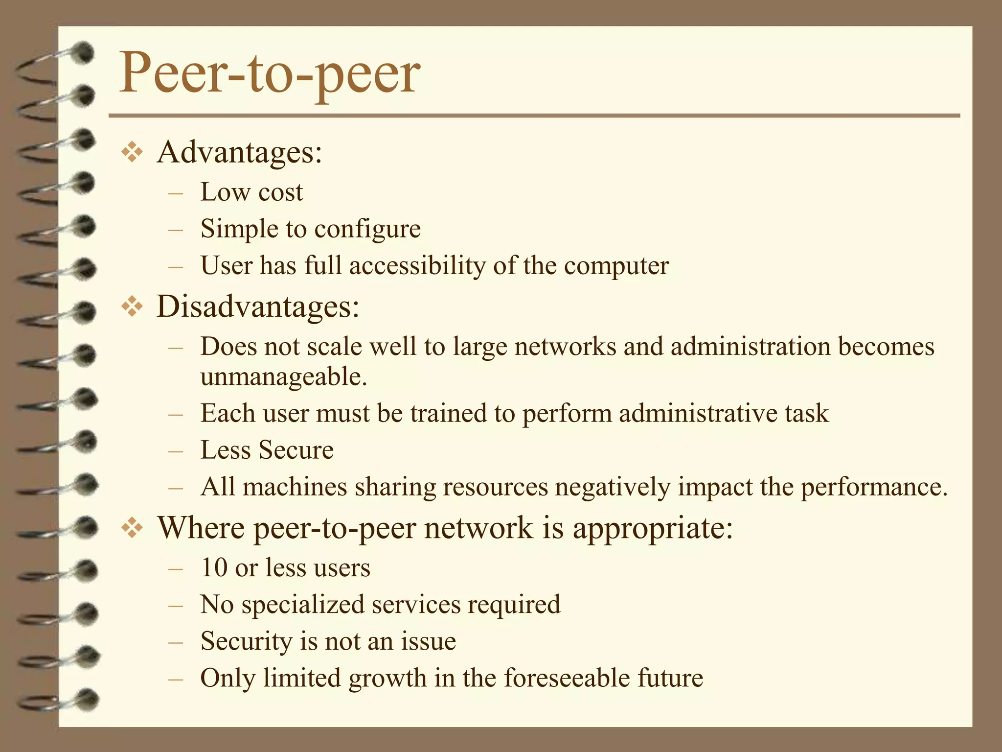 Peer-to-peer
 Advantages:
– Low cost
– Simple to configure
– User has full accessibility of the computer
 Disadvantages:
– Does not scale well to large networks and administration becomes
unmanageable.
– Each user must be trained to perform administrative task
– Less Secure
– All machines sharing resources negatively impact the performance.
 Where peer-to-peer network is appropriate:
– 10 or less users
– No specialized services required
– Security is not an issue
– Only limited growth in the foreseeable future
 