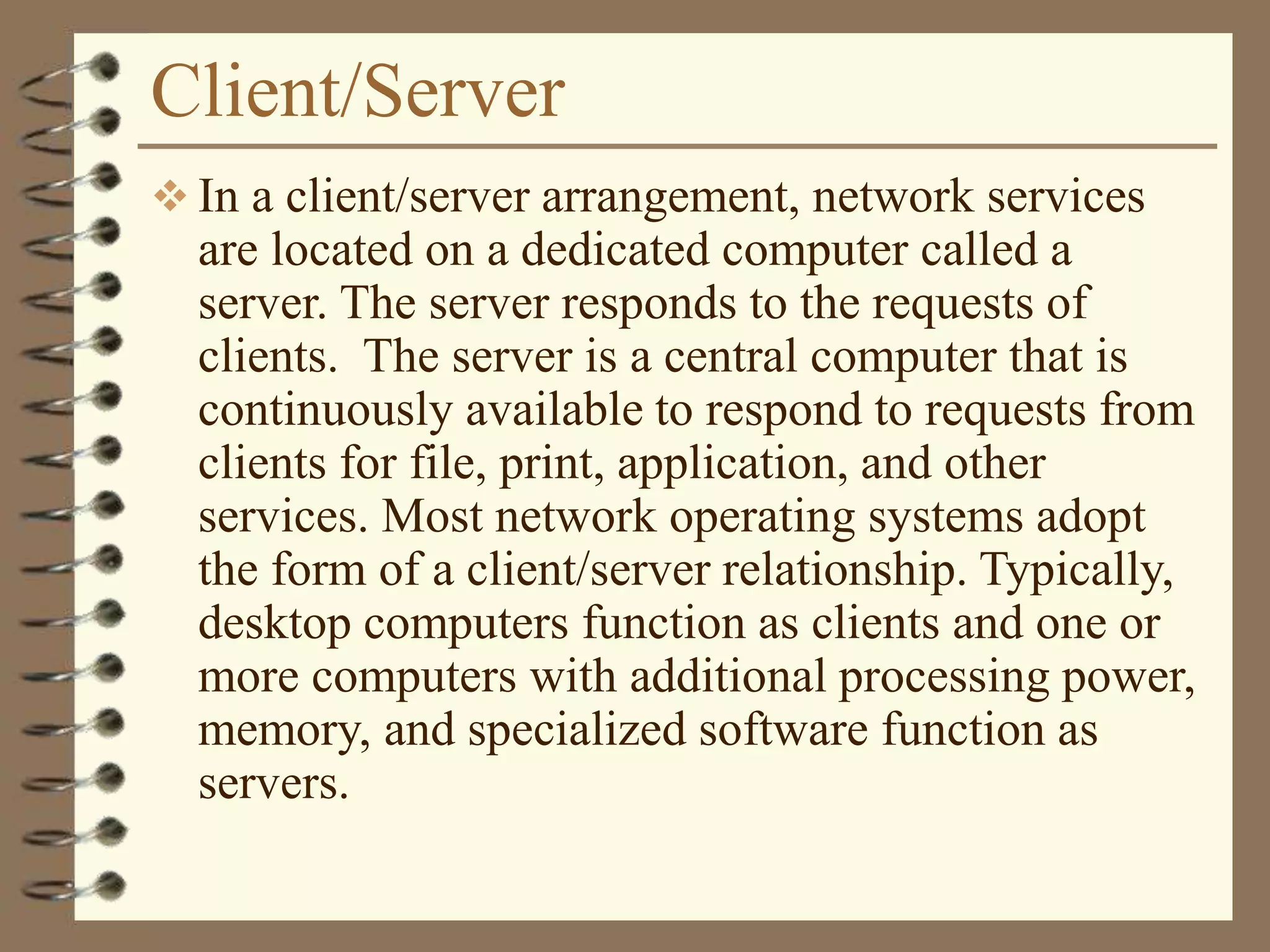 Client/Server
 In a client/server arrangement, network services
are located on a dedicated computer called a
server. The server responds to the requests of
clients. The server is a central computer that is
continuously available to respond to requests from
clients for file, print, application, and other
services. Most network operating systems adopt
the form of a client/server relationship. Typically,
desktop computers function as clients and one or
more computers with additional processing power,
memory, and specialized software function as
servers.
 