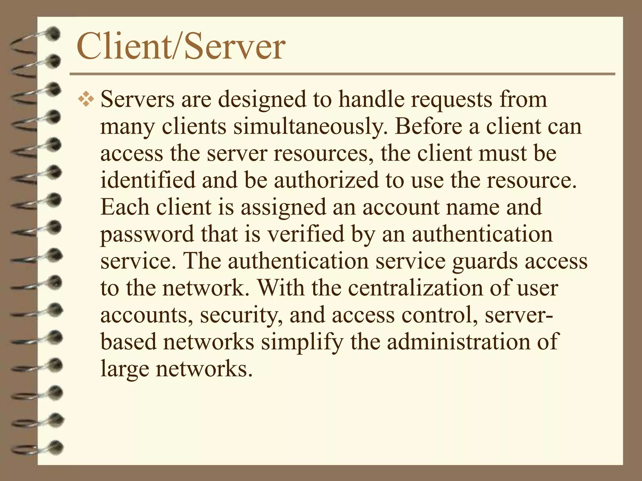 Client/Server
 Servers are designed to handle requests from
many clients simultaneously. Before a client can
access the server resources, the client must be
identified and be authorized to use the resource.
Each client is assigned an account name and
password that is verified by an authentication
service. The authentication service guards access
to the network. With the centralization of user
accounts, security, and access control, server-
based networks simplify the administration of
large networks.
 